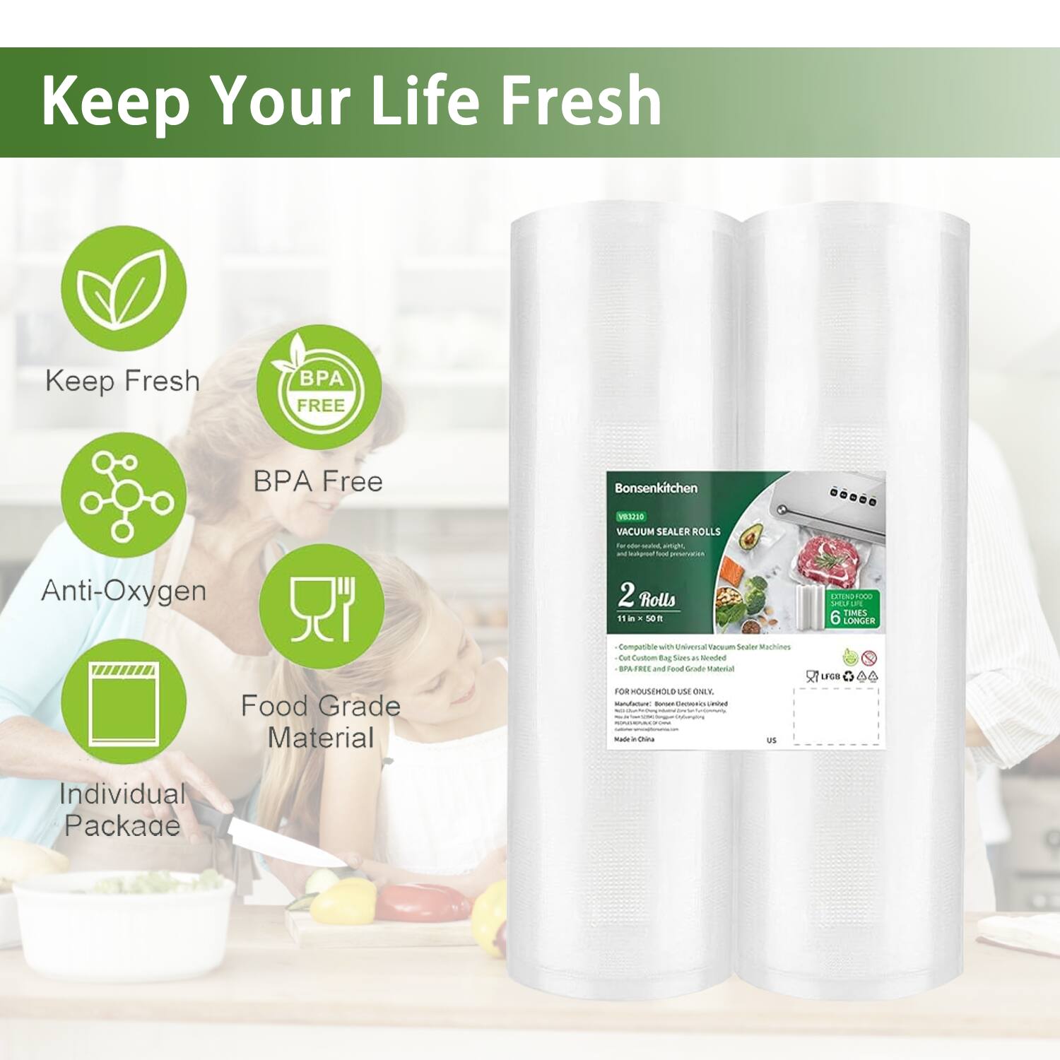 Keep Your Life Fresh

- Keep Fresh
- BPA Free
- Anti-Oxygen
- Food Grade Material
- Individual Package

Bonsenkitchen VESIO VACUUM SEALER ROLLS

- 2 Rolls
- 11 in x 50 m
- 6 Longer
- Compatible with Universal Vacuum Sealer Machines
- BPA Free and Food Grade Material
- FOR HOUSEHOLD USE ONLY
- Made in China