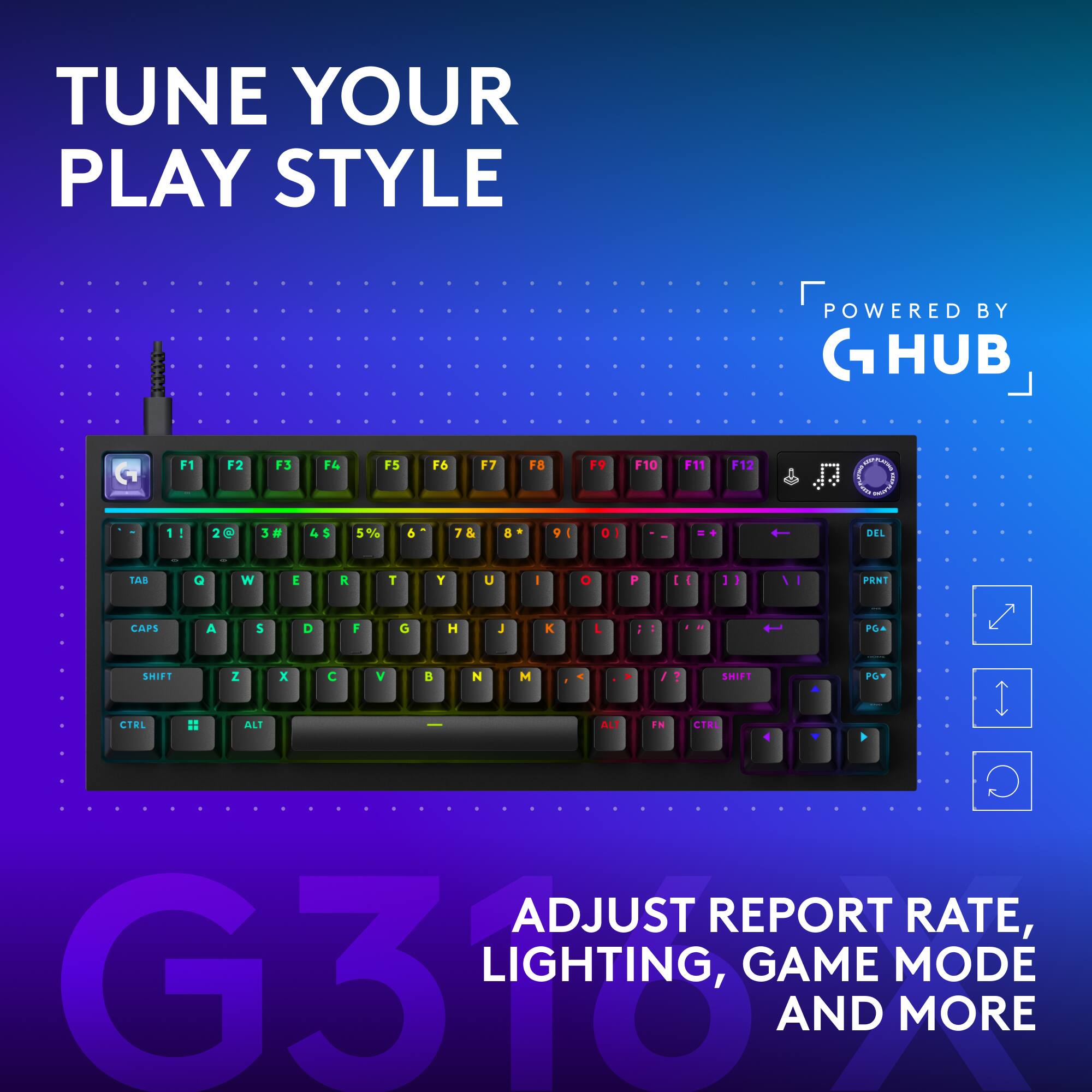 TUNE YOUR PLAY STYLE  
POWERED BY G HUB  
F1  
F2  
F3  
F4  
F5  
F6  
F7  
F8  
F9  
F10  
F11  
F12  
1!  
2@  
3#  
4$  
5%  
6^  
7&  
8*  
9(  
0)  
DEL  
TAB  
Q  
W  
E  
R  
T  
Y  
U  
I  
O  
P  
[ ]  
]  
VI  
PRNT  
CAPS  
A  
S  
D  
F  
G  
H  
J  
K  
L  
;  
'  
SHIFT  
Z  
X  
C  
V  
B  
N  
M  
SHIFT  
PGY  
CTRL  
ALT  
FN  
CTRL  
ADJUST REPORT RATE, LIGHTING, GAME MODE AND MORE