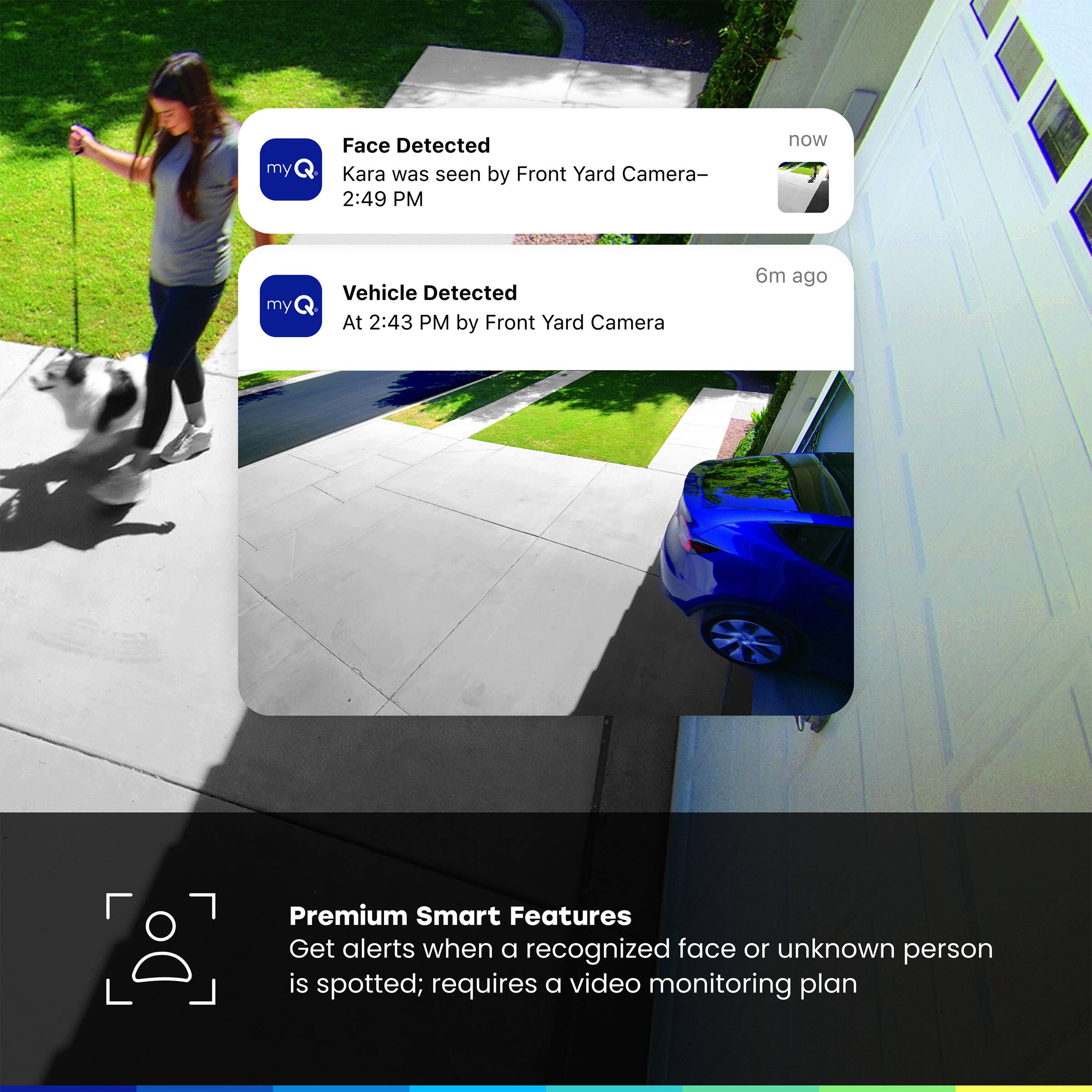 my Face Detected Kara was seen by Front Yard Camera- 2:49 PM now
my Vehicle Detected At 2:43 PM by Front Yard Camera 6m ago
Premium Smart Features Get alerts when a recognized face or unknown person is spotted; requires a video monitoring plan