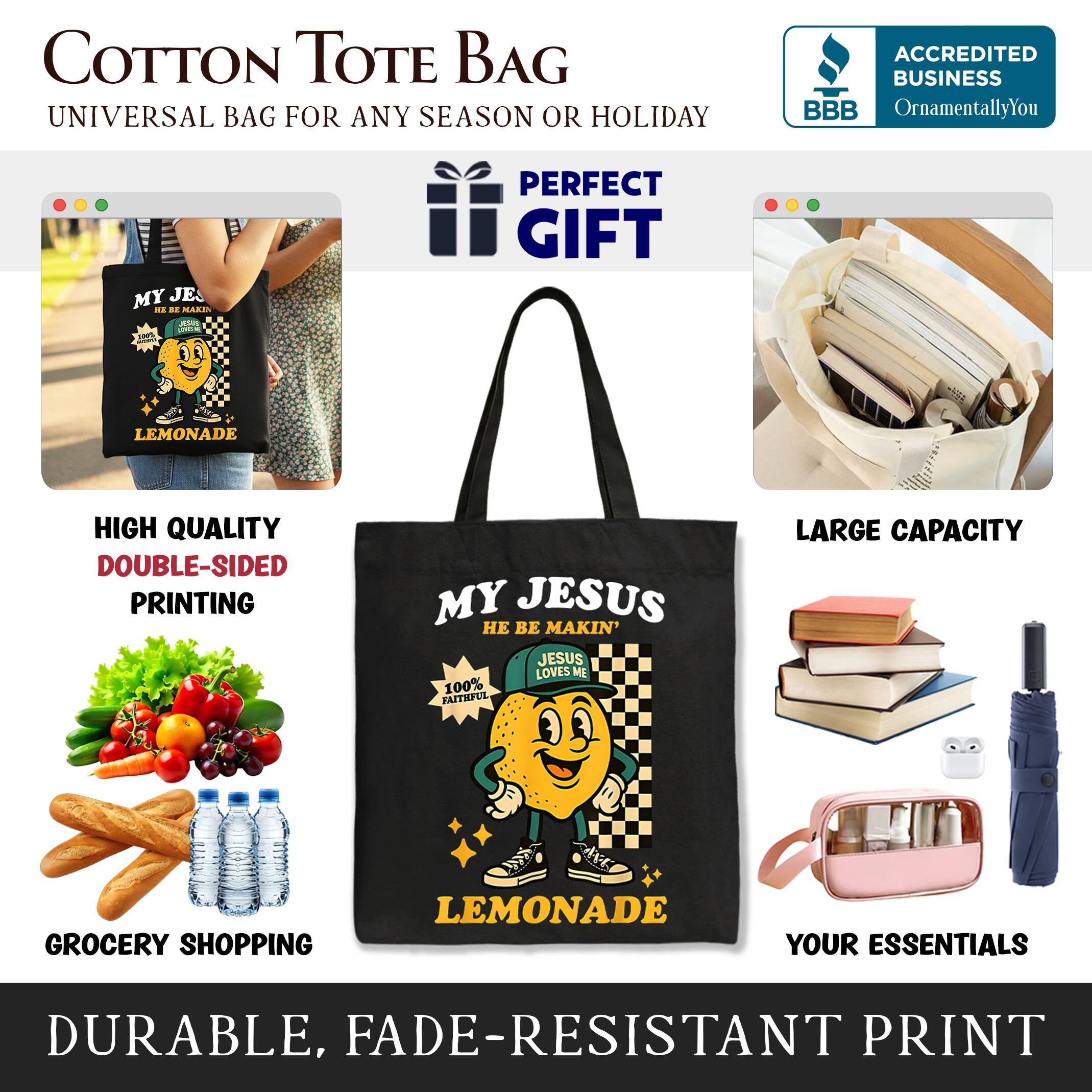 COTTON TOTE BAG  
UNIVERSAL BAG FOR ANY SEASON OR HOLIDAY  

ACCREDITED BUSINESS  
BBB  
OrnamentallyYou  

PERFECT GIFT  

HIGH QUALITY  
DOUBLE-SIDED PRINTING  

MY JESUS  
BE MAKIN'  
JESUS LOVES ME  

100% BAITRFUE  

LARGE CAPACITY  
GROCERY SHOPPING  

DURABLE, FADE-RESISTANT PRINT  

YOUR ESSENTIALS