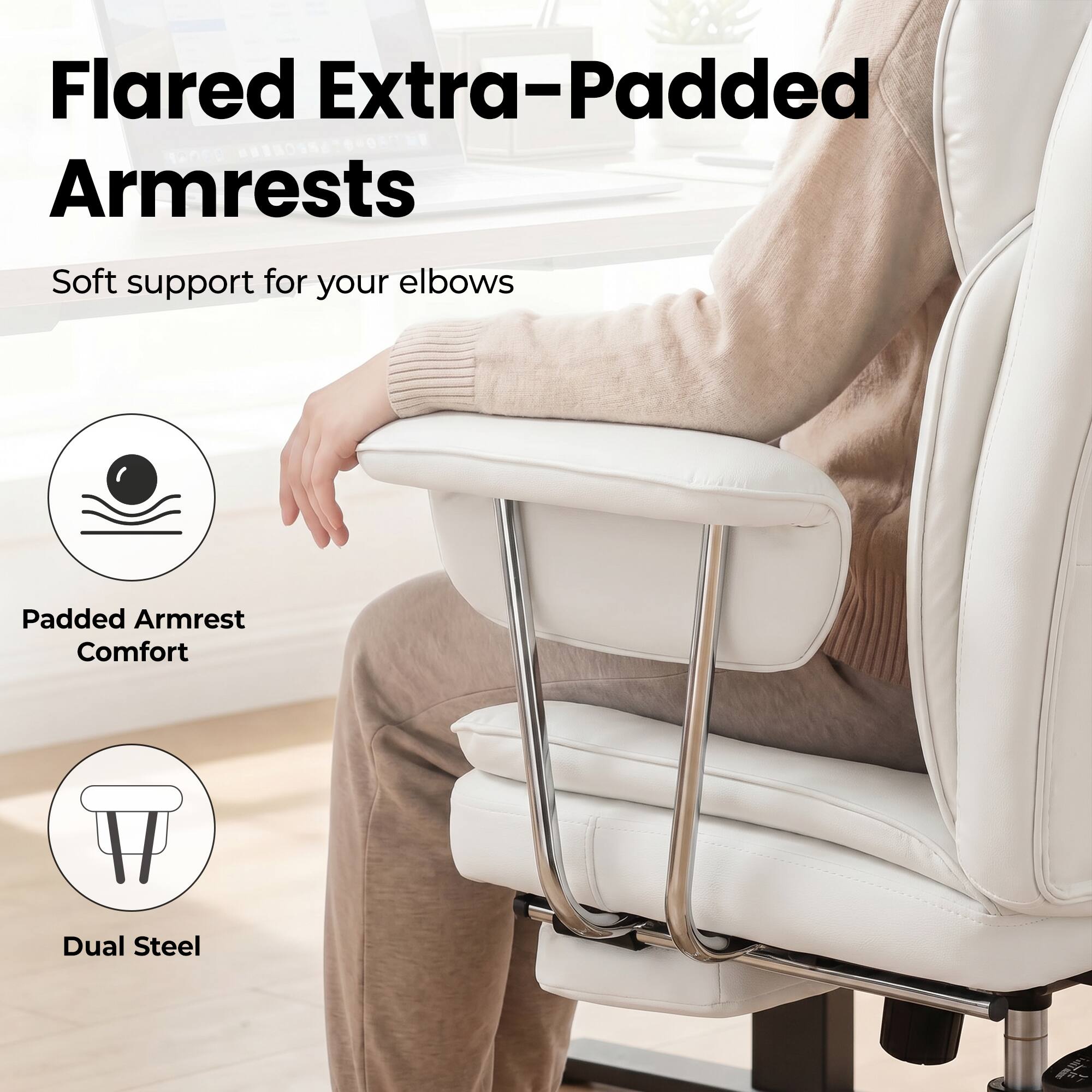 Flared Extra-Padded Armrests  
Soft support for your elbows  
Padded Armrest Comfort  
Dual Steel