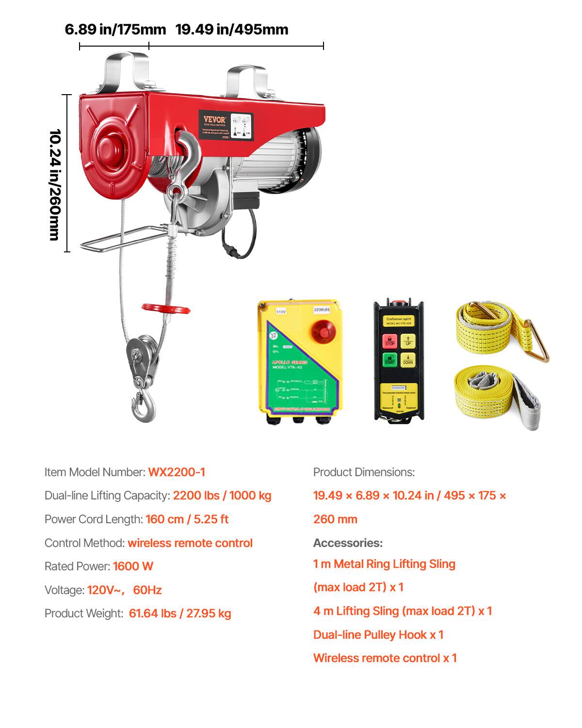 6.89 in/175mm  
19.49 in/495mm  
VEVOR  
10.24 in/260mm  
22.00.RS  
110V  

- minute -  
ADA  
APOLLO SERIES MODEL YTKING  
-  
somes  
SNOJ  
-  

Item Model Number: WX2200-1  
Product Dimensions:  
Dual-line Lifting Capacity: 2200 lbs / 1000 kg  
19.49 x 6.89 x 10.24 in / 495 x 175 x 260 mm  
Power Cord Length: 160 cm / 5.25 ft  
Control Method: wireless remote control  
Accessories:  
Rated Power: 1600 W  
Voltage: 120V~ 60Hz  
Product Weight: 61.64 lbs / 27.95 kg  
1 m Metal Ring Lifting Sling (max load 2T) x1  
4 m Lifting Sling (max load 2T) x1  
Dual-line
