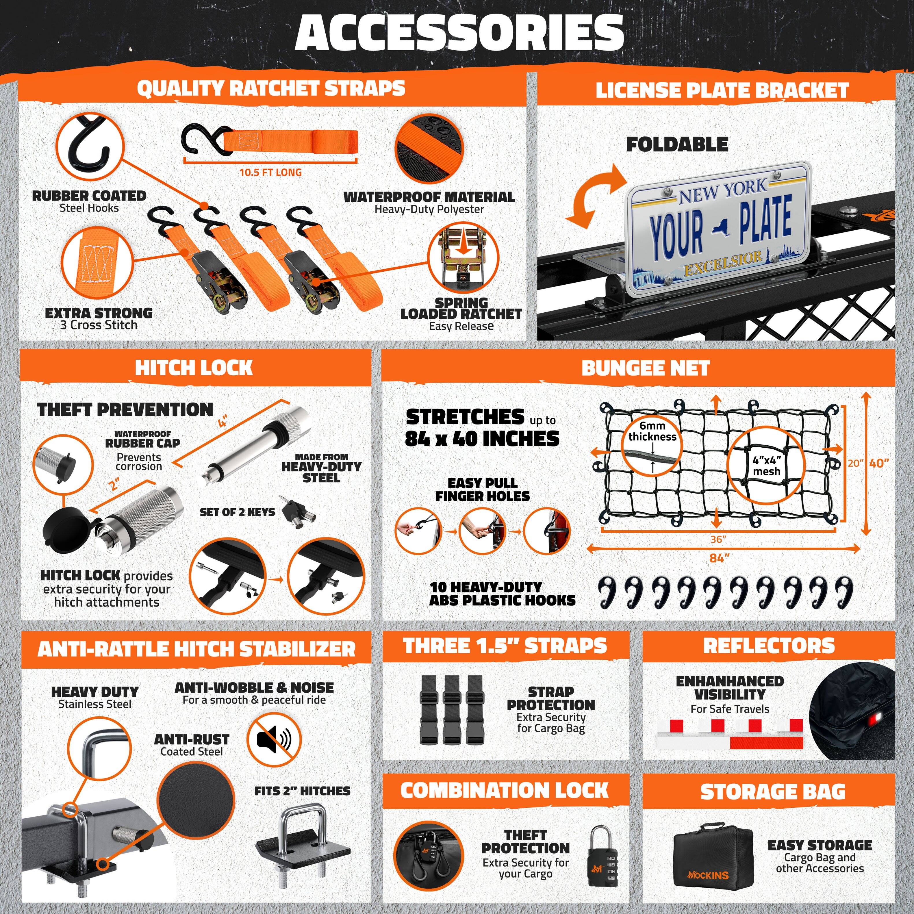 **ACCESSORIES**

**QUALITY RATCHET STRAPS**
- RUBBER COATED Steel Hooks
- 10.5 FT LONG
- WATERPROOF MATERIAL Heavy-Duty Polyester
- EXTRA STRONG 3 Cross Stitch
- SPRING LOADED RATCHET Easy Release

**LICENSE PLATE BRACKET**
- FOLDABLE
- NEW YORK YOUR PLATE EXCELSIOR

**HITCH LOCK**
- THEFT PREVENTION
- WATERPROOF RUBBER CAP
- MADE FROM HEAVY-DUTY STEEL
- SET OF 2 KEYS
- HITCH LOCK provides extra security for your hitch attachments

**BUNGEE NET**
- STRETCHES up to 84 x 40 INCHES
- 6mm thickness
- HEAVY-DUTY PLASTIC HOOKS
- FINGER HOLES
- 4"x4" mesh
- 20" 40" 36 84"

**ANTI-RATTLE HITCH STABILIZER**
- HEAVY DUTY Stainless Steel
- ANTI-RUST Coated Steel
- FITS 2" HITCHES
- ANTI-WO