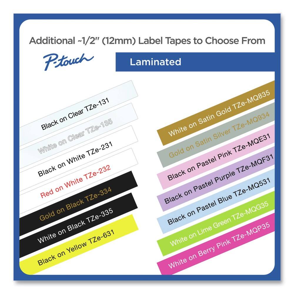 Additional ~1/2" (12mm) Label Tapes to Choose From

P-touch

Laminated

- Black on Clear TZe-131
- White on Clear TZe-135
- Black on White TZe-231
- Red on White TZe-232
- Gold on Black TZe-334
- White on Black TZe-335
- Black on Yellow TZe-631

- White on Satin Gold TZe-MQ835
- White on Satin Silver TZe-MQ934
- White on Satin TZe-MQE31
- Black on Pastel Pink TZe-MQF31
- Black on Pastel Purple TZe-MQF31
- Black on Pastel Blue TZe-MQ531
- Black on Pastel Green TZe-MQG35
- White on Lime Green TZe-MQP35
- White on Berry Pink TZe-MQP35