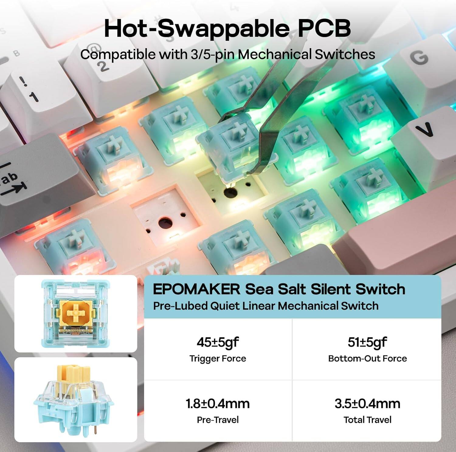 Hot-Swappable PCB  
Compatible with 3/5-pin Mechanical Switches  

EPOMAKE Sea Salt Silent Switch  
Pre-Lubed Quiet Linear Mechanical Switch  

- 45±5gf Trigger Force  
- 51±5gf Bottom-Out Force  
- 1.8±0.4mm Pre-Travel  
- 3.5±0.4mm Total Travel