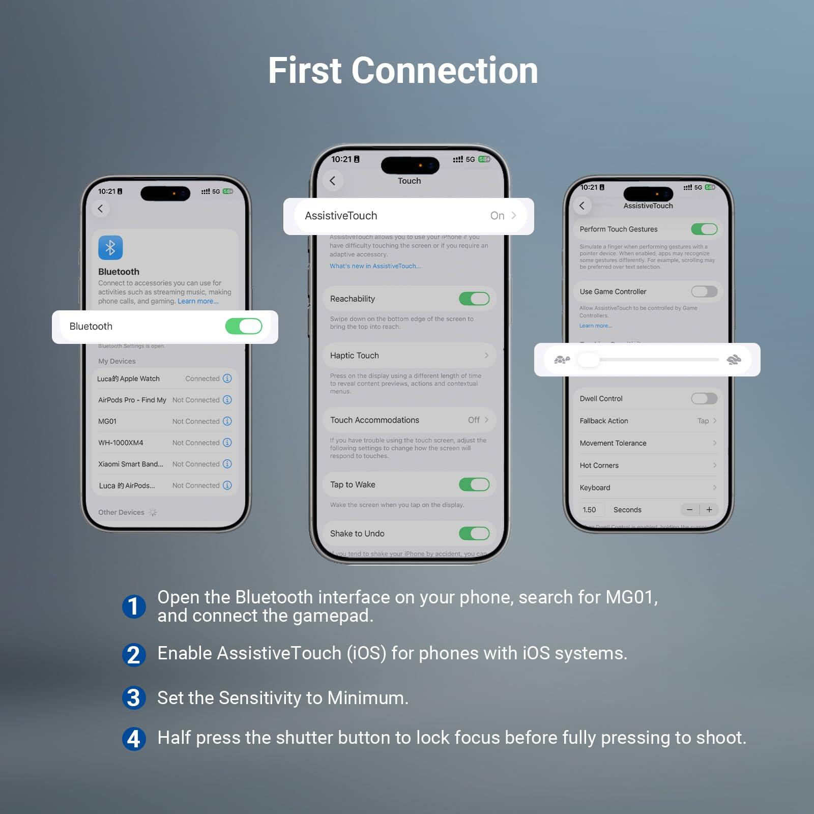 First Connection

10:21

Touch

10:21

Bluetooth

Connect to accessories you can use for phone calls, streaming music, making phone calls, and gaming. Learn more.

Bluetooth AssistiveTouch - have an adaptive accessory that's new AssistiveTouch. Reachability - swipe down on the bottom edge to bring reach the screen. AssistiveTouch - perform touch gestures - performing gestures with a finger or an adaptive accessory. Use Game Controller - allow AssistiveTouch to be controlled by a Game Controller. Haptic Touch - press on the display using a finger to reveal content previews and actions. Dwell Control - if you have trouble using the touch screen, adjust the following settings to change how the screen responds to touches. Touch Accommodations - if you have trouble using the touch screen, adjust the following settings to change how the screen responds to touches. Tap to Wake - wake the screen when you tap on the display. Shake to Undo - start to shake your phone to undo the last action.

MG01
Not Connected
WH-1000XM4
Not Connected
Xiaomi Smart Band
Not Connected
Luca's Apple Watch
Not Connected

Other Devices

1. Open the Bluetooth interface on your phone