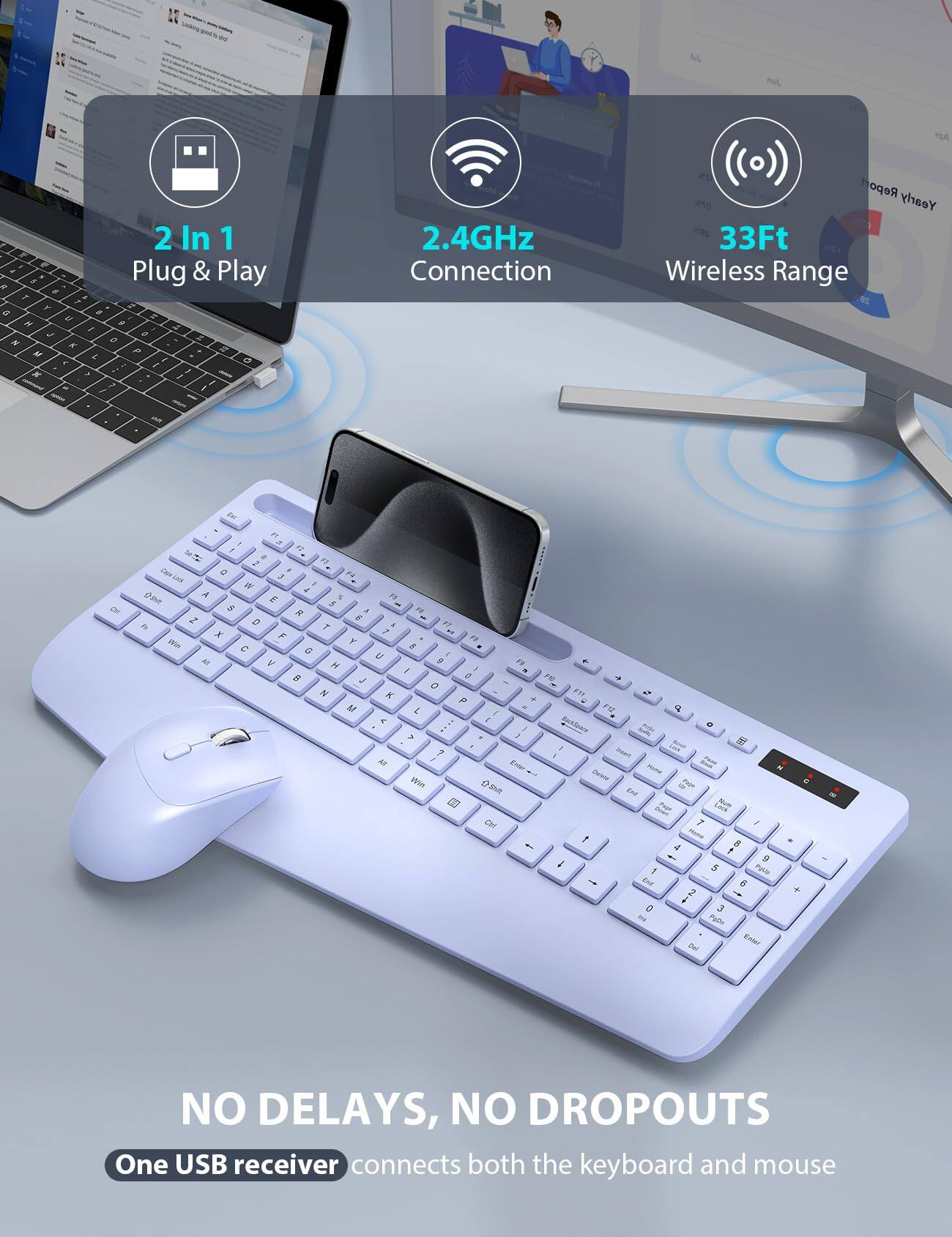 2 In 1  
Plug & Play  

2.4GHz Connection  

33Ft Wireless Range  

NO DELAYS, NO DROPOUTS  
One USB receiver connects both the keyboard and mouse