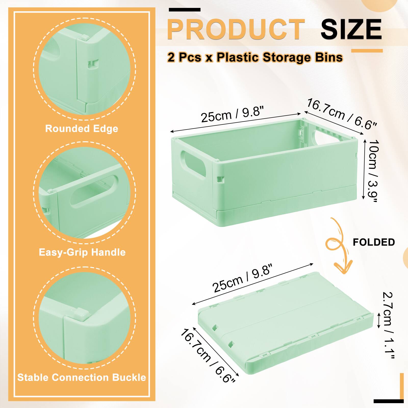 PRODUCT SIZE  
2 Pcs x Plastic Storage Bins  
Rounded Edge: 25cm / 9.8"  
Easy-Grip Handle: 16.7cm / 6.6"  
Stable Connection Buckle: 10cm / 3.9"  
FOLDED: 2.7cm / 1.1"