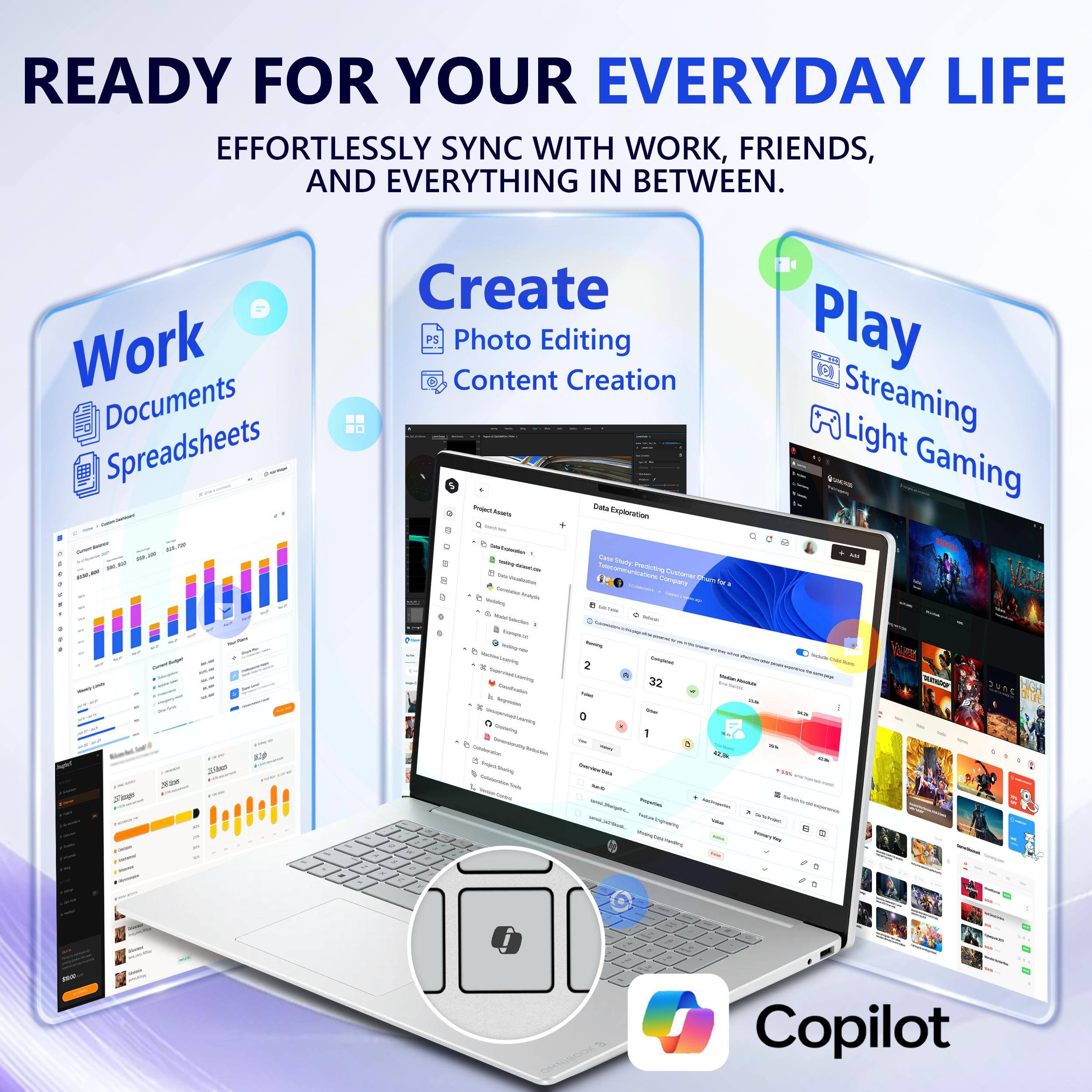 READY FOR YOUR EVERYDAY LIFE  
EFFORTLESSLY SYNC WITH WORK, FRIENDS, AND EVERYTHING IN BETWEEN.

Work  
Documents  
Spreadsheets

Create  
Photo Editing  
Content Creation  
Data Exploration

Play  
Streaming  
Light Gaming

Copilot