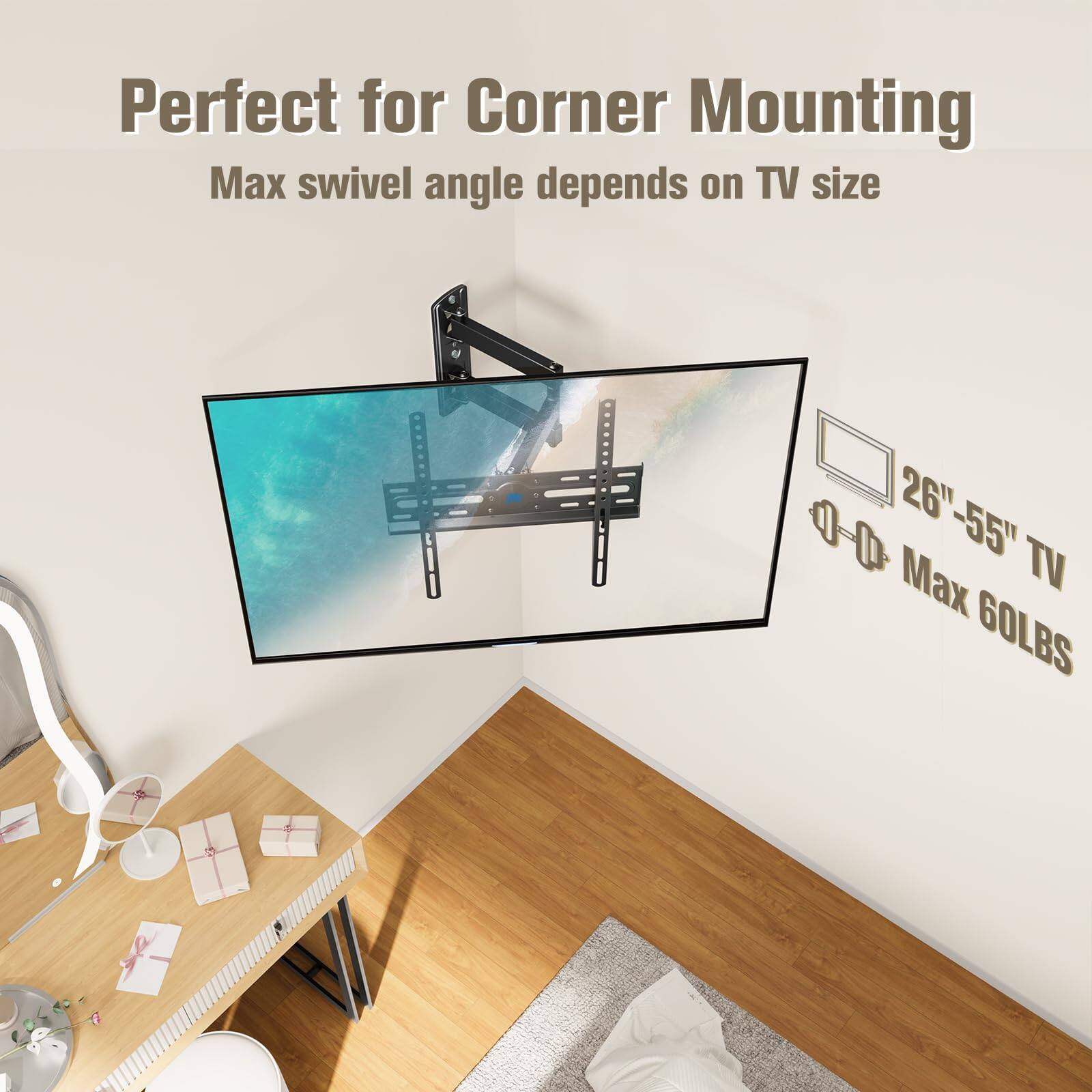 Perfect for Corner Mounting  
Max swivel angle depends on TV size  
26"-55" TV  
Max 60LBS