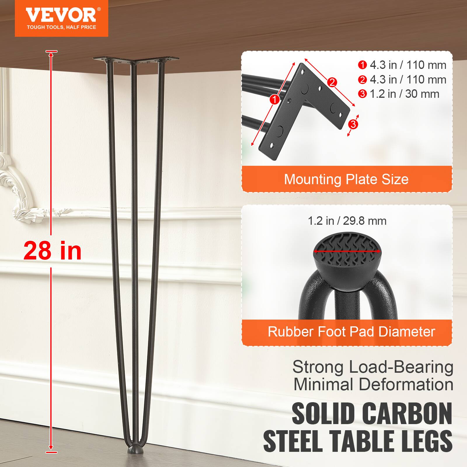 VEVOR TOUGH TOOLS, HALF PRICE 1 4.3 in / 110 mm 2 4.3 in / 110 mm 3 1.2 in / 30 mm Mounting Plate Size 1.2 in / 29.8 mm 28 in Rubber Foot Pad Diameter Strong Load-Bearing Minimal Deformation SOLID CARBON STEEL TABLE LEGS