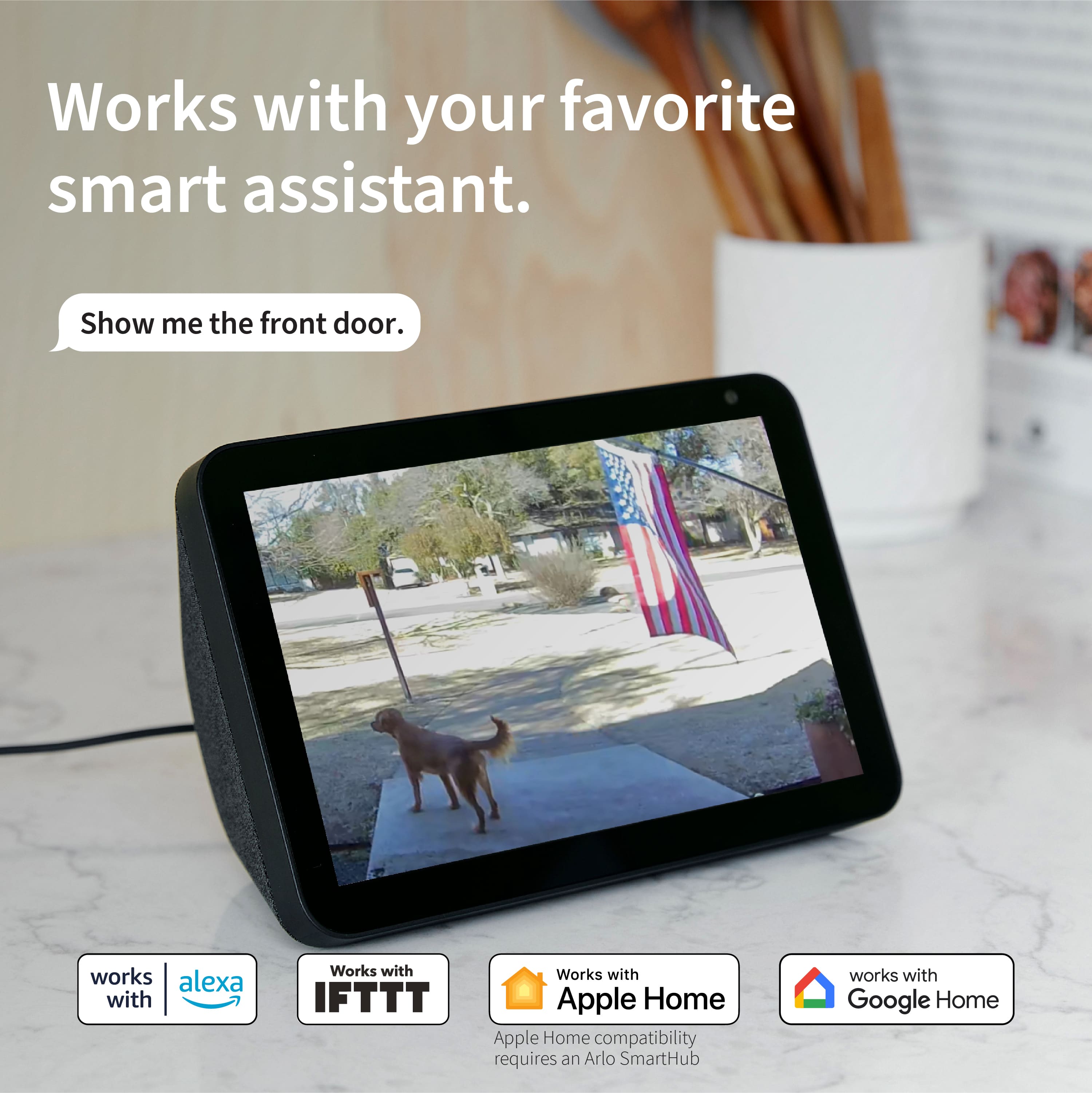 Works with your favorite smart assistant. Show me the front door. Works with Alexa and IFTTT. Works with Apple Home compatibility requires an Arlo SmartHub. Works with Google Home.
