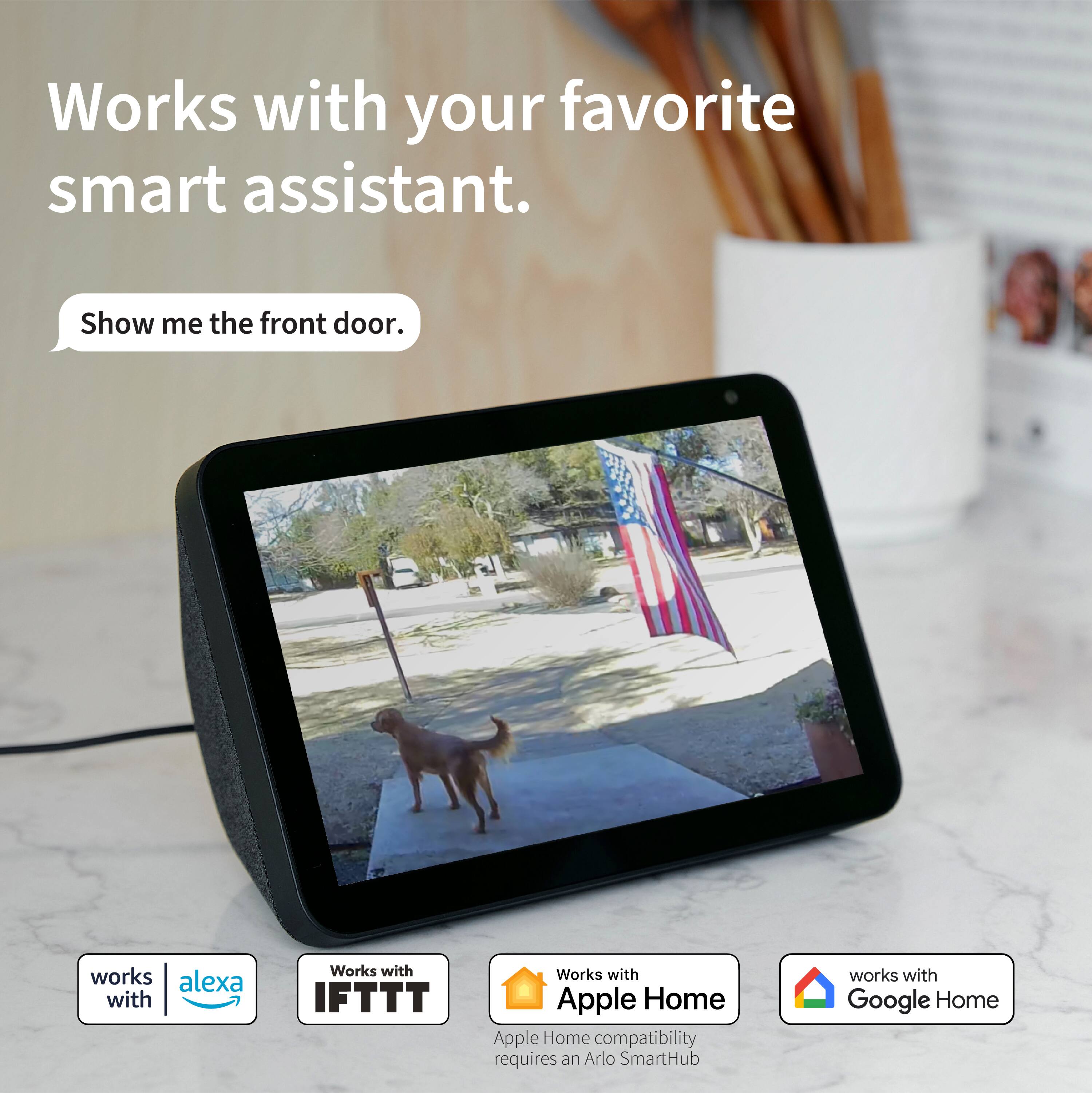 Works with your favorite smart assistant. Show me the front door. Works with Alexa and IFTTT. Works with Apple Home compatibility requires an Arlo SmartHub. Works with Google Home.