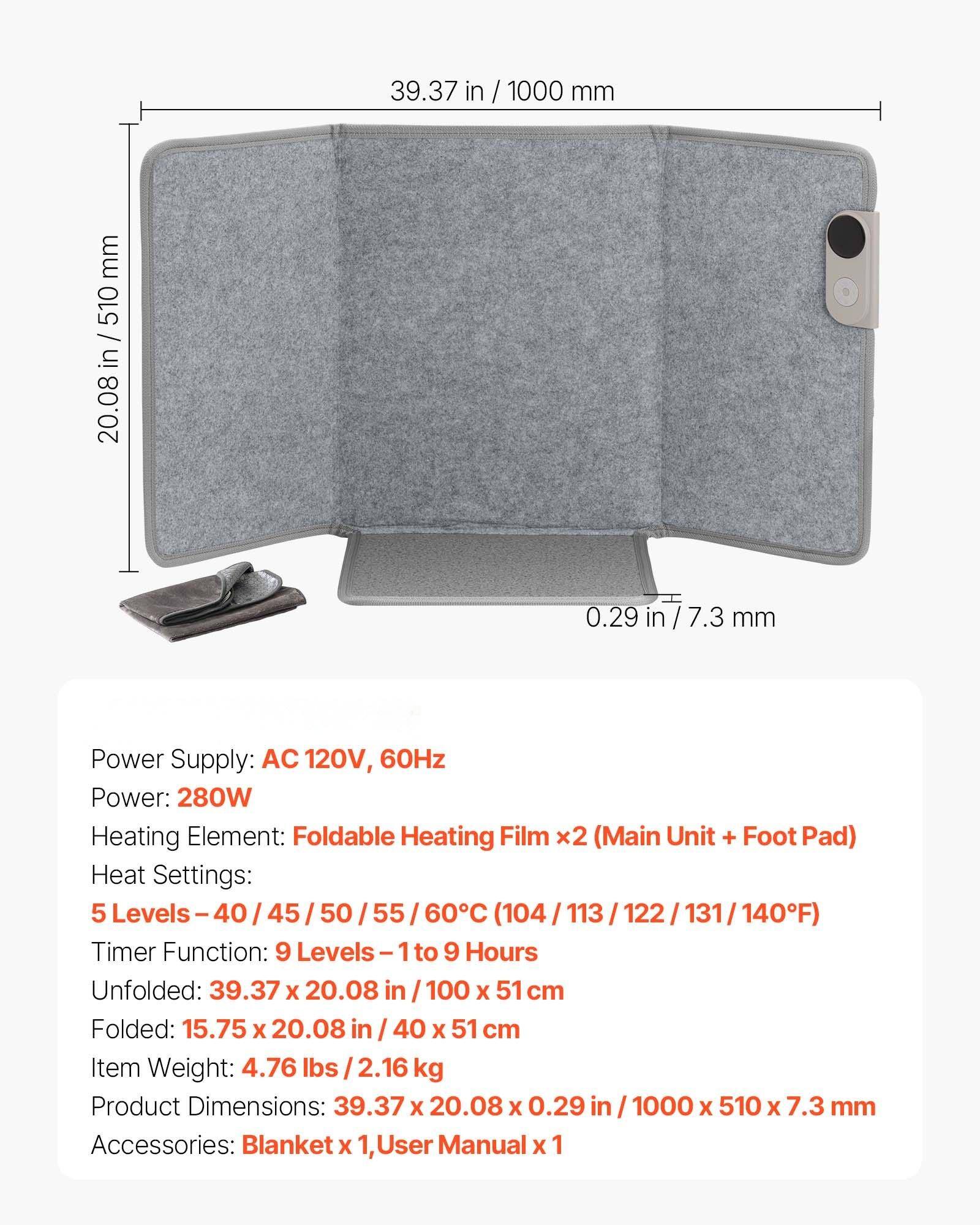 Power Supply: AC 120V, 60Hz  
Power: 280W  
Heating Element: Foldable Heating Film x2 (Main Unit + Foot Pad)  
Heat Settings: 5 Levels - 40 / 45 / 50 / 55 / 60°C (104 / 113 / 122 / 131 / 140°F)  
Timer Function: 9 Levels - 1 to 9 Hours  
Unfolded: 39.37 x 20.08 in / 100 x 51 cm  
Folded: 15.75 x 20.08 in / 40 x 51 cm  
Item Weight: 4.76 lbs / 2.16 kg  
Product Dimensions: 39.37 x 20.08 x 0.29 in / 1000 x 510 x 7.3 mm  
Accessories: Blanket x 1, User Manual x 1
