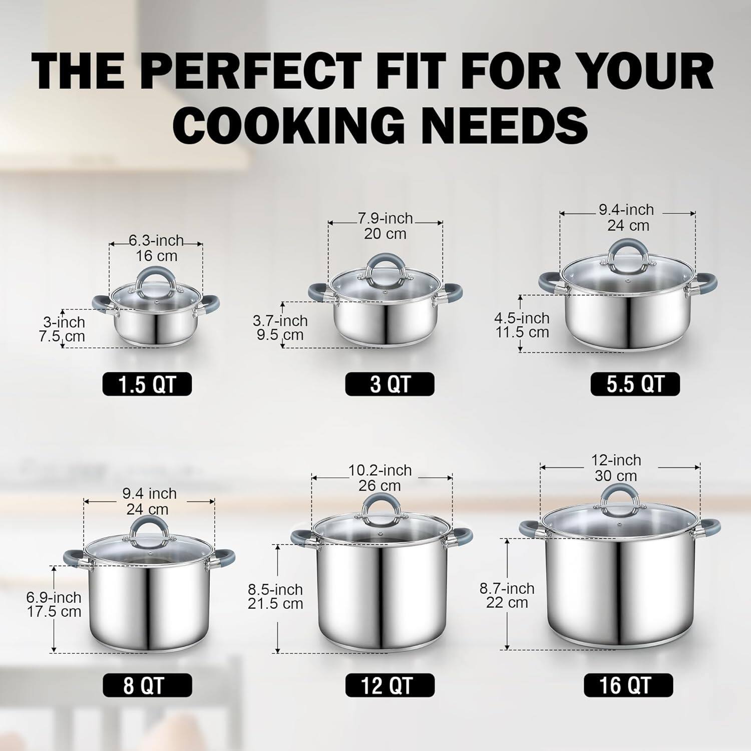 THE PERFECT FIT FOR YOUR COOKING NEEDS

- 3-inch 7.5 cm
- 3.7-inch 9.5 cm
- 4.5-inch 11.5 cm
- 6.3-inch 16 cm
- 7.9-inch 20 cm
- 9.4-inch 24 cm
- 1.5 QT
- 3 QT
- 5.5 QT
- 6.9-inch 17.5 cm
- 8.5-inch 21.5 cm
- 8.7-inch 22 cm
- 9.4 inch 24 cm
- 10.2-inch 26 cm
- 12-inch 30 cm
- 8 QT
- 12 QT
- 16 QT