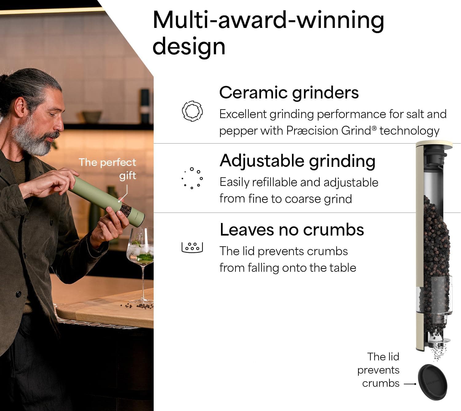Multi-award-winning design

Ceramic grinders  
Excellent grinding performance for salt and pepper with Precision Grind® technology

Adjustable grinding  
Easily refillable and adjustable from fine to coarse grind

Leaves no crumbs  
The lid prevents crumbs from falling onto the table