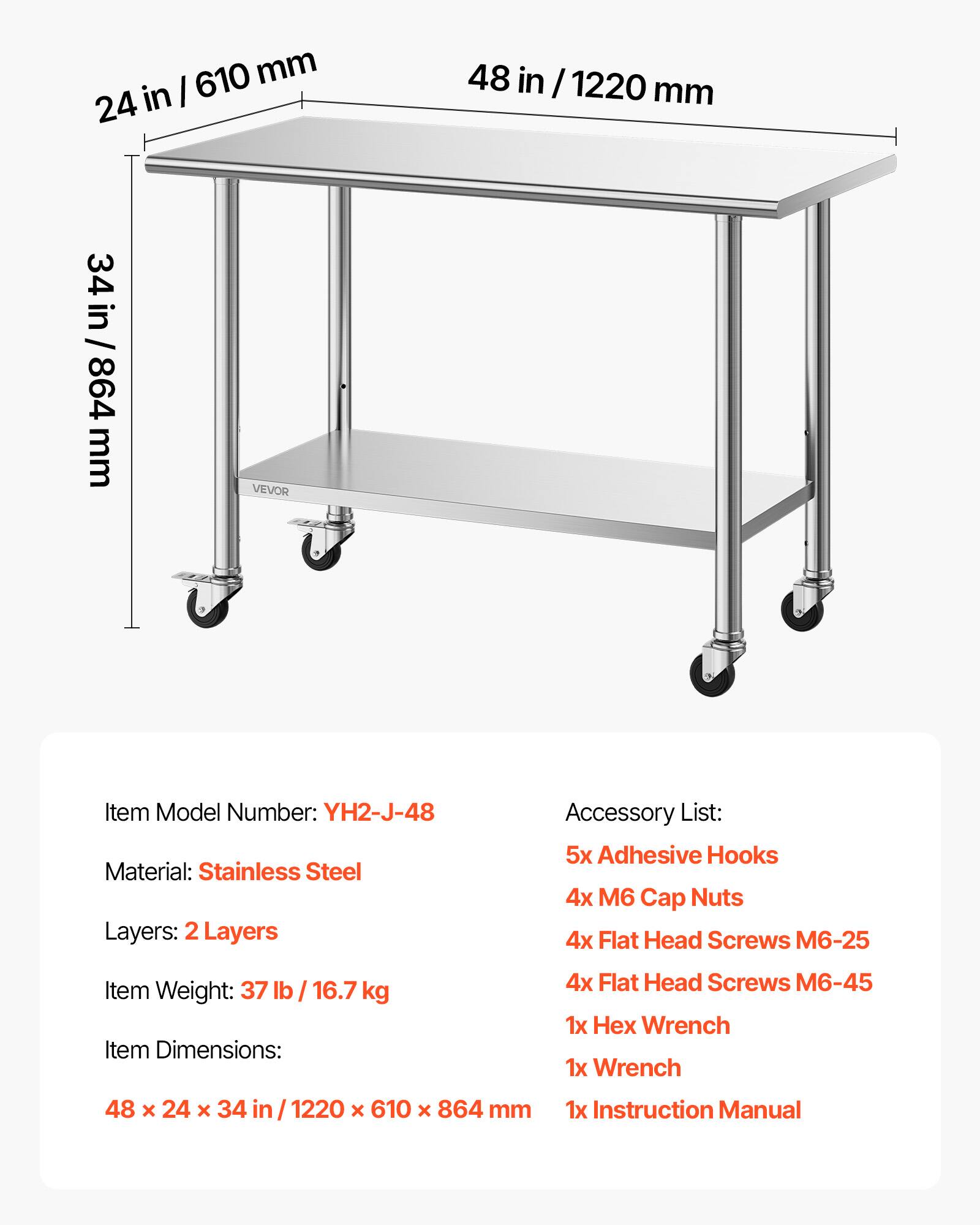 610mm  
610 mm  
24 in  
48 in / 1220 mm  
34 in / 864 mm  

VEVOR  
Item Model Number: YH2-J-48  
Material: Stainless Steel  
Layers: 2 Layers  

Accessory List:  
5x Adhesive Hooks  
4x M6 Cap Nuts  
4x Flat Head Screws M6-25  
4x Flat Head Screws M6-45  
1x Hex Wrench  
1x Wrench  
1x Instruction Manual  

Item Weight: 37 lb / 16.7 kg  
Item Dimensions: 48 x 24 x 34 in / 1220 x 610 x 864 mm