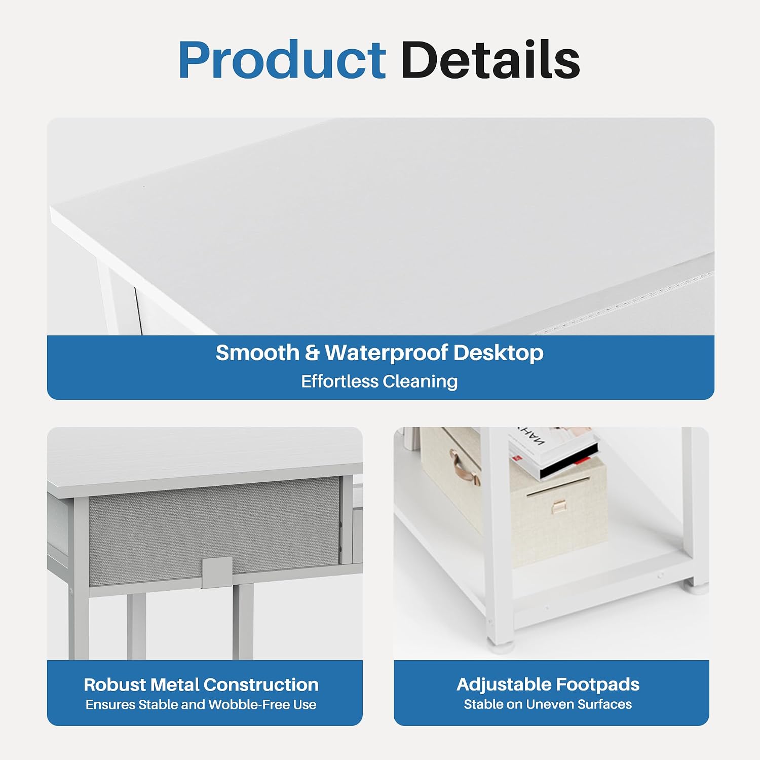 Product Details

- Smooth & Waterproof Desktop
  - Effortless Cleaning

- Robust Metal Construction
  - Ensures Stable and Wobble-Free Use

- Adjustable Footpads
  - Stable on Uneven Surfaces