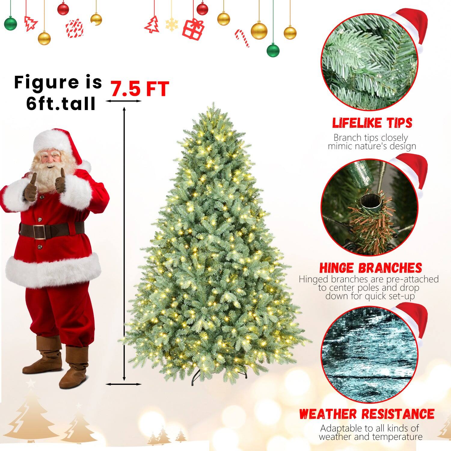 Figure is 7.5 FT  
6ft. tall  

LIFELIKE TIPS  
Branch tips closely mimic nature's design  

HINGE BRANCHES  
Hinged branches are pre-attached to center poles and drop down for quick set-up  

WEATHER RESISTANCE  
Adaptable to all kinds of weather and temperature