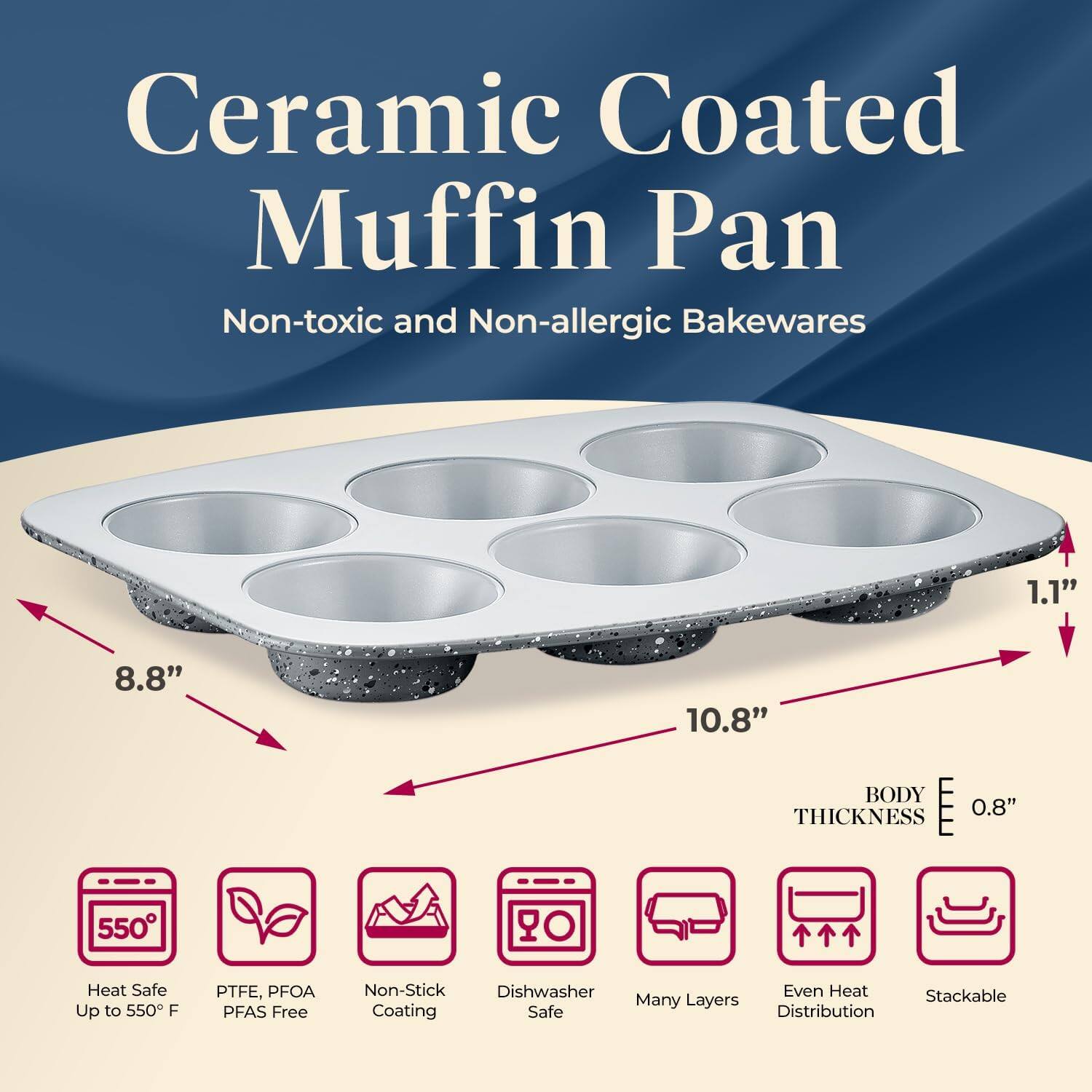 Ceramic Coated Muffin Pan  
Non-toxic and Non-allergic Bakewares  

- 10.8"  
- 8.8"  
- 1.1"  
- BODY THICKNESS 0.8"  

- Heat Safe Up to 550°F  
- PTFE, PFOA PFAS Free  
- Non-Stick Coating  
- Dishwasher Safe  
- Many Layers  
- Even Heat Distribution  
- Stackable