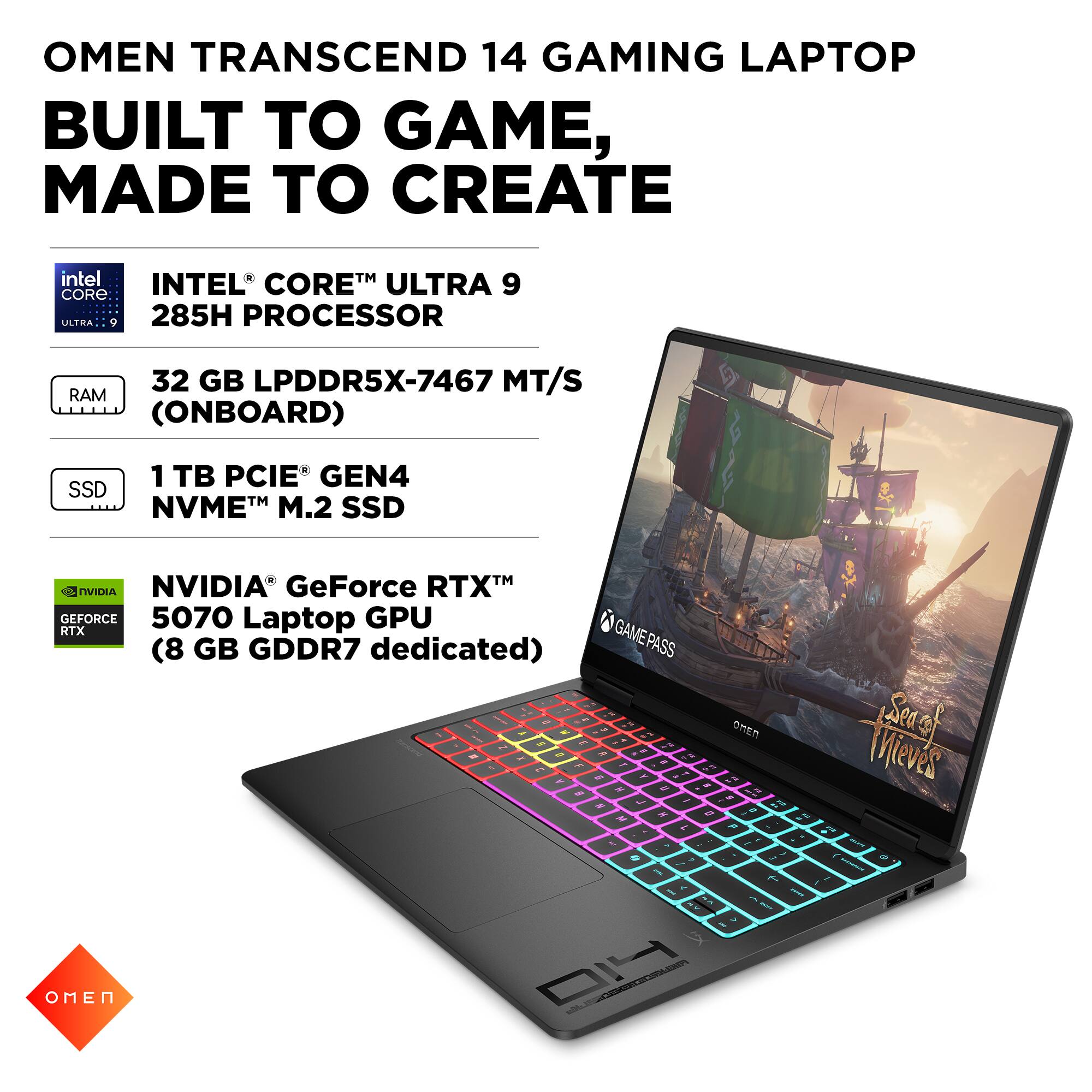 OMEN TRANSCEND 14 GAMING LAPTOP  
BUILT TO GAME, MADE TO CREATE  

- INTEL® CORE™ ULTRA 9 285H PROCESSOR  
- 32 GB LPDDR5X-7467 MT/S RAM (ONBOARD)  
- 1 TB PCIE® GEN4 NVME™ M.2 SSD  
- NVIDIA® GeForce RTX™ 5070 Laptop GPU (8 GB GDDR7 dedicated)  

GAMEPASS  
OMEN  
Sea of Mieves