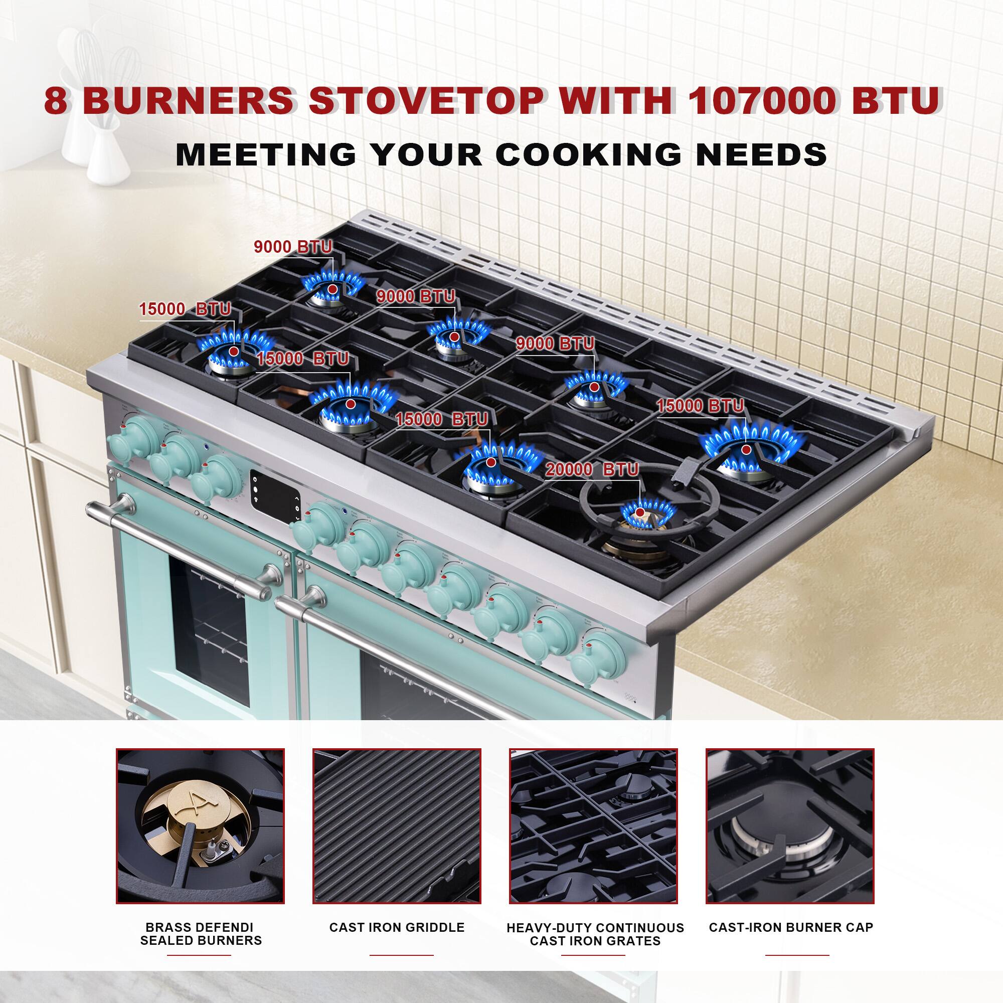 8 BURNERS STOVETOP WITH 107000 BTU MEETING YOUR COOKING NEEDS

9000 BTU  
15000 BTU  
15000 BTU  
15000 BTU  
9000 BTU  
15000 BTU  
20000 BTU  

BRASS DEFENDI SEALED BURNERS  
CAST IRON GRIDDLE  
HEAVY-DUTY CONTINUOUS CAST IRON GRATES  
CAST-IRON BURNER CAP