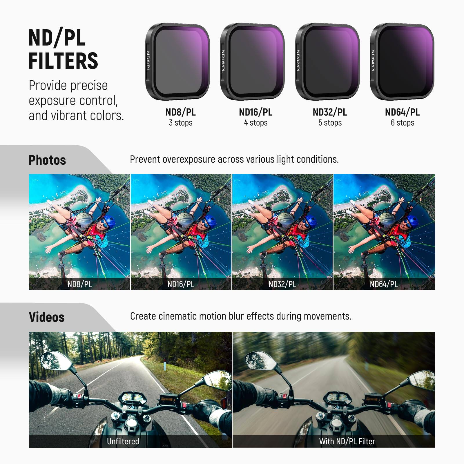 ND/PL FILTERS  
Provide precise exposure control, and vibrant colors.  

BSOr ND8/PL 3 stops  
MEDION ND16/PL 4 stops  
MECCON ND32/PL 5 stops  
NEFDON ND64/PL 6 stops  

Photos  
Prevent overexposure across various light conditions.  
ND8/PL ND16/PL ND32/PL ND64/PL  

Videos  
Create cinematic motion blur effects during movements.  
Unfiltered With ND/PL Filter