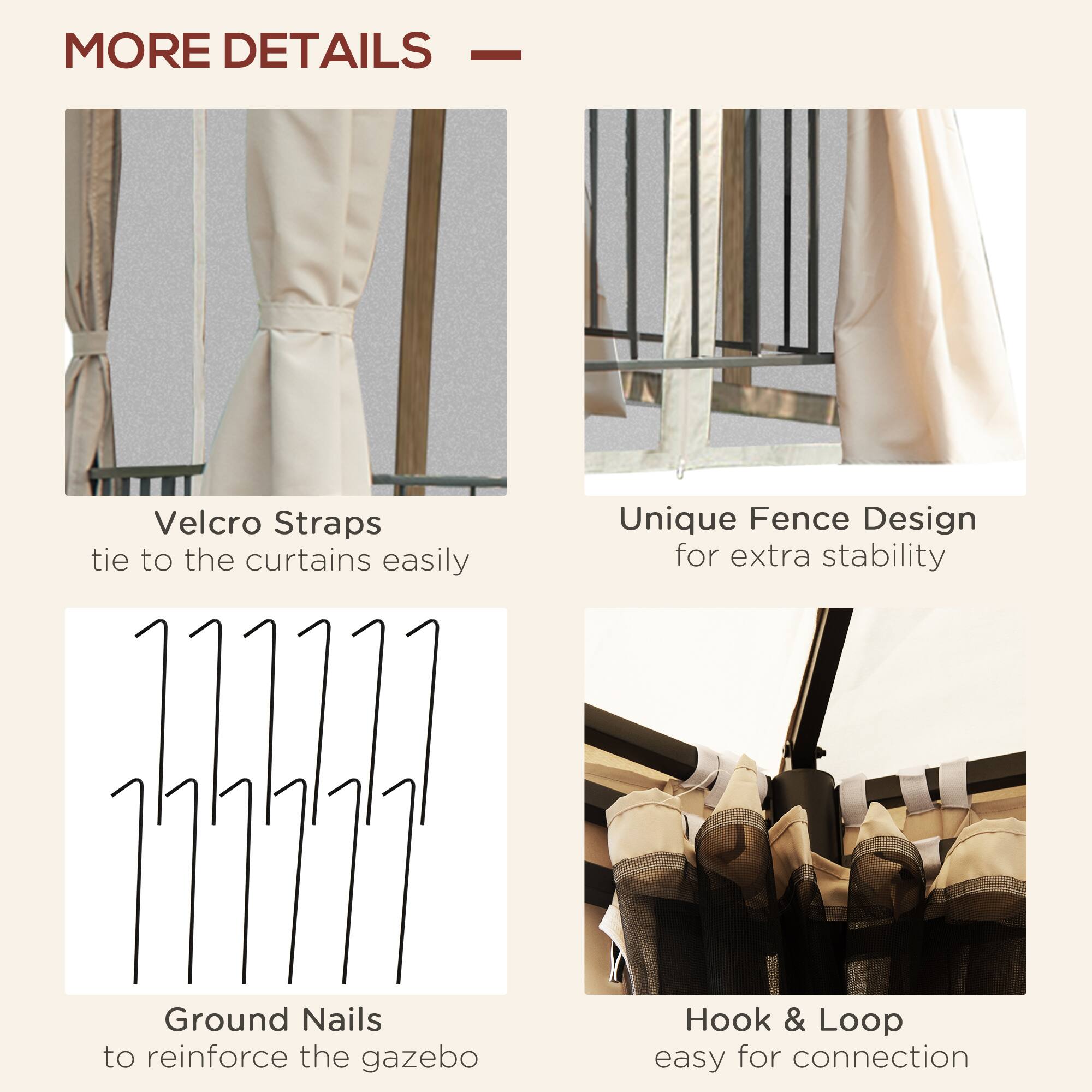 MORE DETAILS

Velcro Straps tie to the curtains easily

Unique Fence Design for extra stability

Ground Nails to reinforce the gazebo

Hook & Loop easy for connection