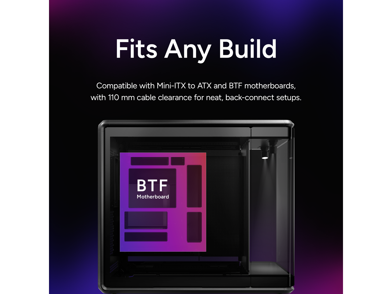 Fits Any Build

Compatible with Mini-ITX to ATX and BTF motherboards, with 110 mm cable clearance for neat, back-connect setups.

BTF Motherboard