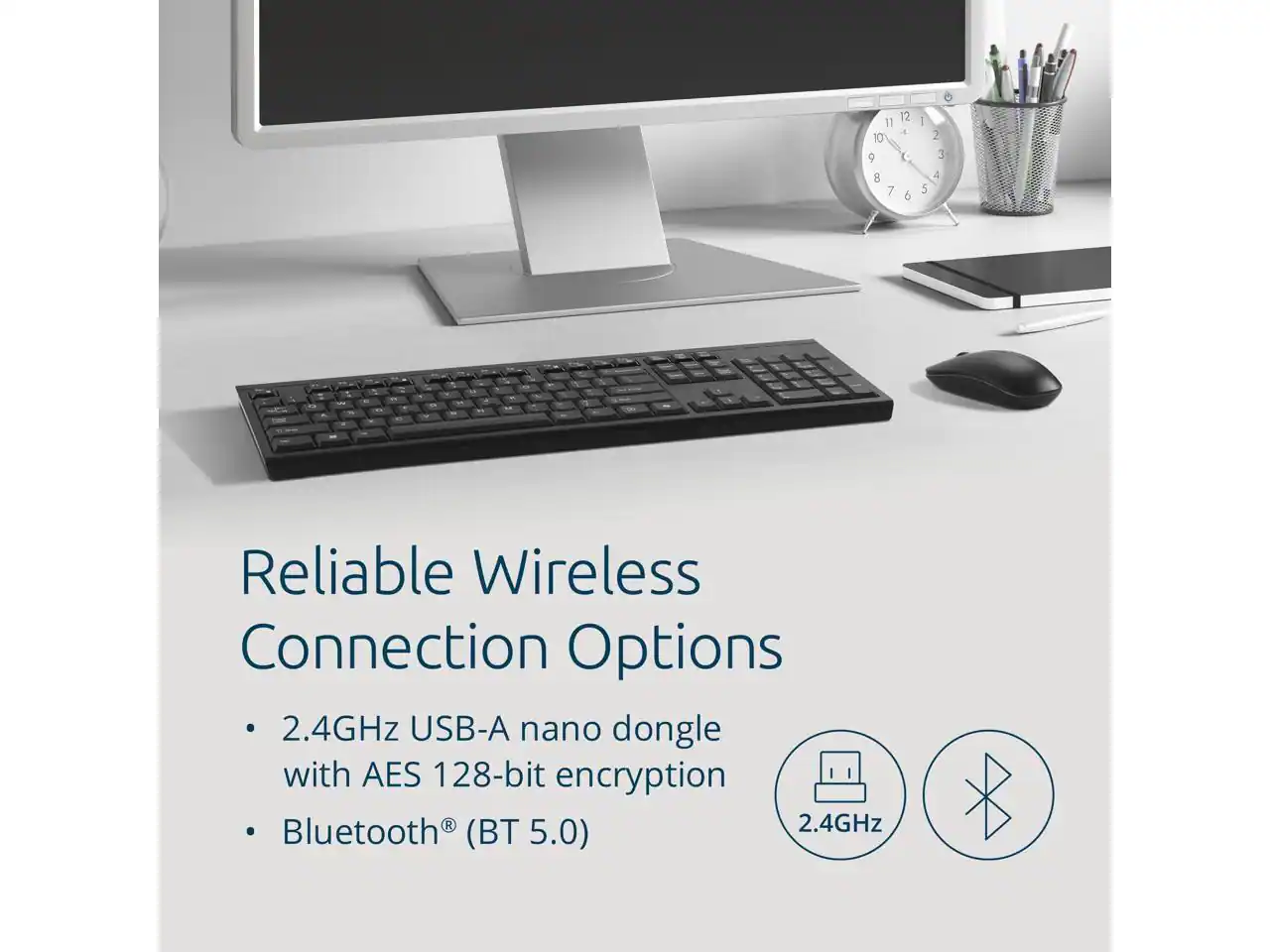 Reliable Wireless Connection Options

- 2.4GHz USB-A nano dongle with AES 128-bit encryption
- Bluetooth® (BT 5.0)