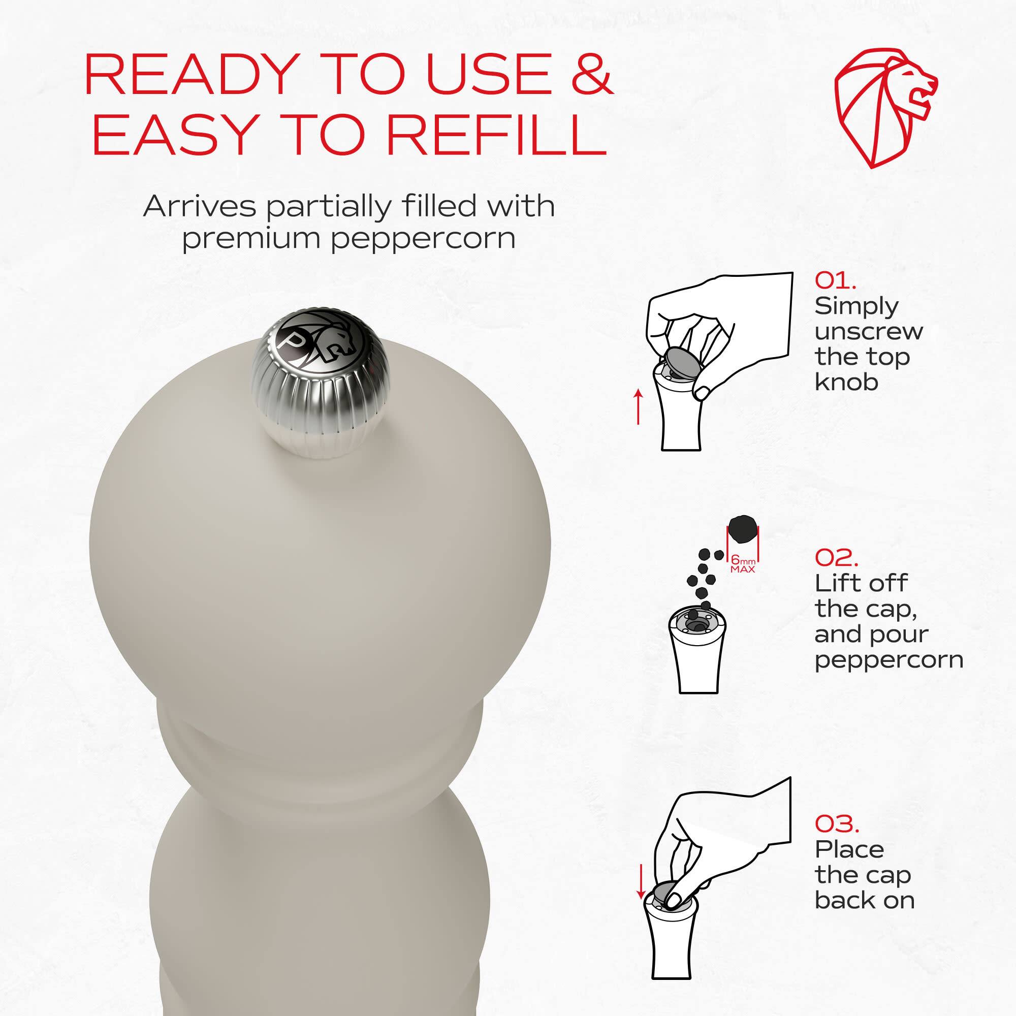 READY TO USE & EASY TO REFILL

Arrives partially filled with premium peppercorn

01. Simply unscrew the top knob
02. Lift off the cap, and pour peppercorn
03. Place the cap back on