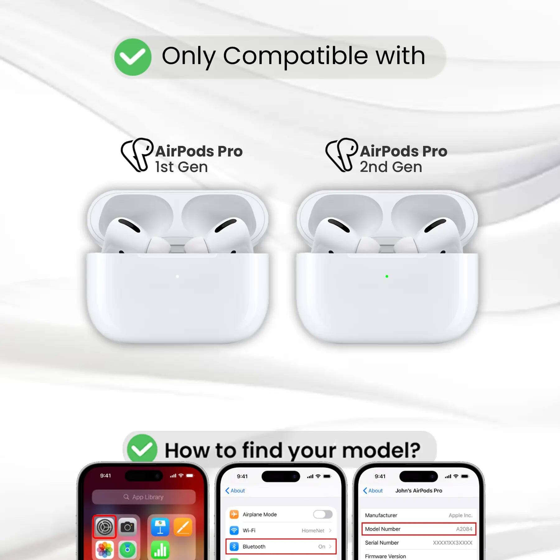 Only Compatible with AirPods Pro 1st Gen AirPods Pro 2nd Gen

How to find your model?

9:41 I 9:41 - 9 9:41

App Library

About

John's AirPods Pro

Airplane Mode

Wi-Fi

Bluetooth

Manufacturer: Apple Inc.

Model Number: A2084

Serial Number: XXXXXXXX

Firmware Version: XXXXXXXX
