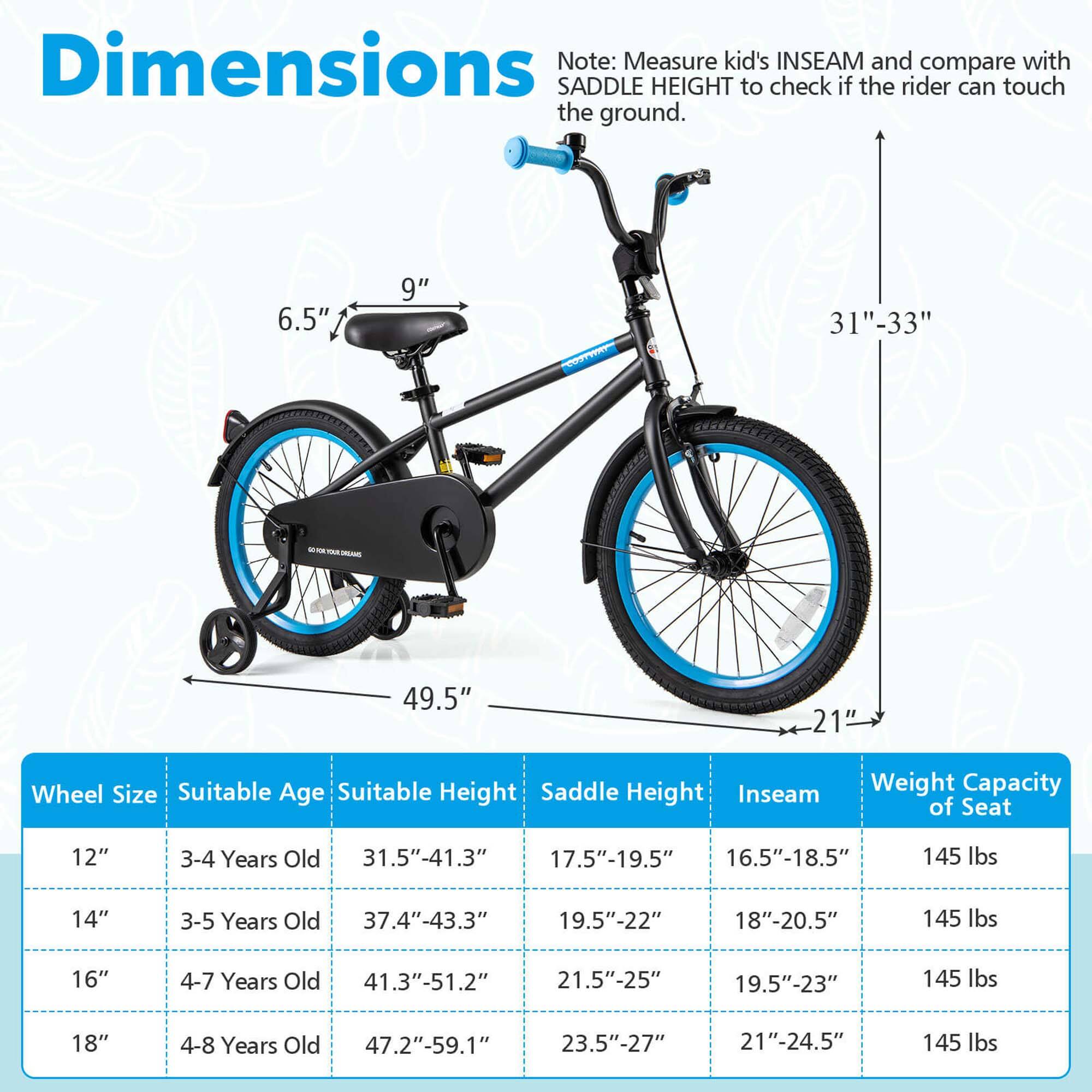 **Dimensions**

Note: Measure kid's INSEAM and compare with SADDLE HEIGHT to check if the rider can touch the ground.

- 6.5"
- 9"
- 31"-33"
- 49.5"
- 21"

**Wheel Size** | **Suitable Age** | **Suitable Height** | **Saddle Height** | **Inseam** | **Weight Capacity of Seat**
--- | --- | --- | --- | --- | ---
12" | 3-4 Years Old | 31.5"-41.3" | 17.5"-19.5" | 16.5"-18.5" | 145 lbs
14" | 3-5 Years Old | 37.4"-43.3" | 19.5"-22" | 18"-20.5" | 145 lbs
16" | 4-7 Years Old | 41.3"-51.2" | 21.5"-25" | 19.5"-23" | 145 lbs
1