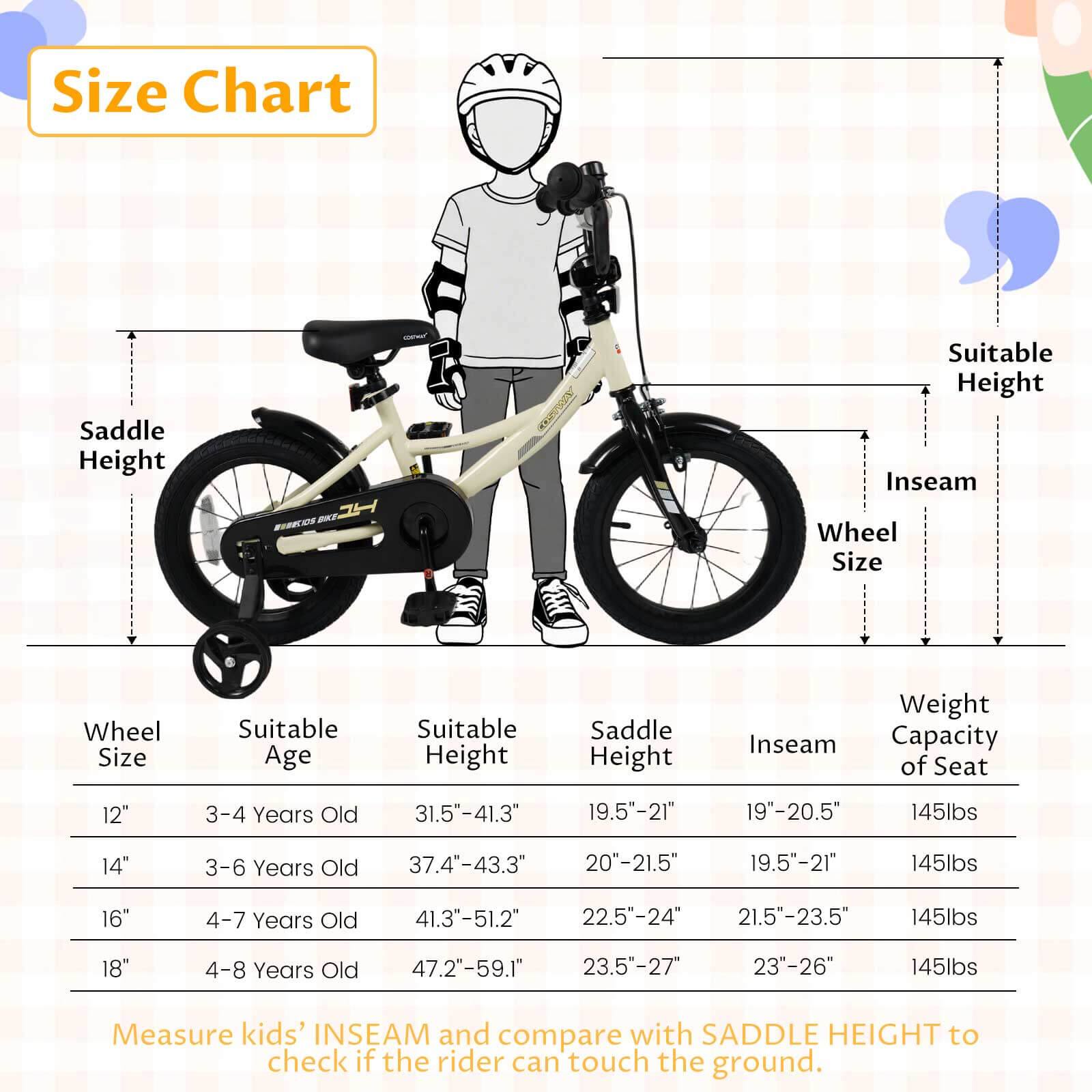 **Size Chart**

| Wheel Size | Suitable Age | Suitable Height | Saddle Height | Inseam | Weight Capacity of Seat |
|------------|--------------|-----------------|---------------|--------|-----------------------|
| 12"        | 3-4 Years Old | 31.5"-41.3"      | 19.5"-21"      | 19"-20.5" | 145lbs                |
| 14"        | 3-6 Years Old | 37.4"-43.3"      | 20"-21.5"      | 19.5"-21" | 145lbs                |
| 16"        | 4-7 Years Old | 41.3"-51.2"      | 22.5"-24"      | 21.5"-23.5" | 145lbs                |
| 18"        | 4-8 Years Old | 47.2"-59.1"      | 23.5"-27"      | 23"-26"  |