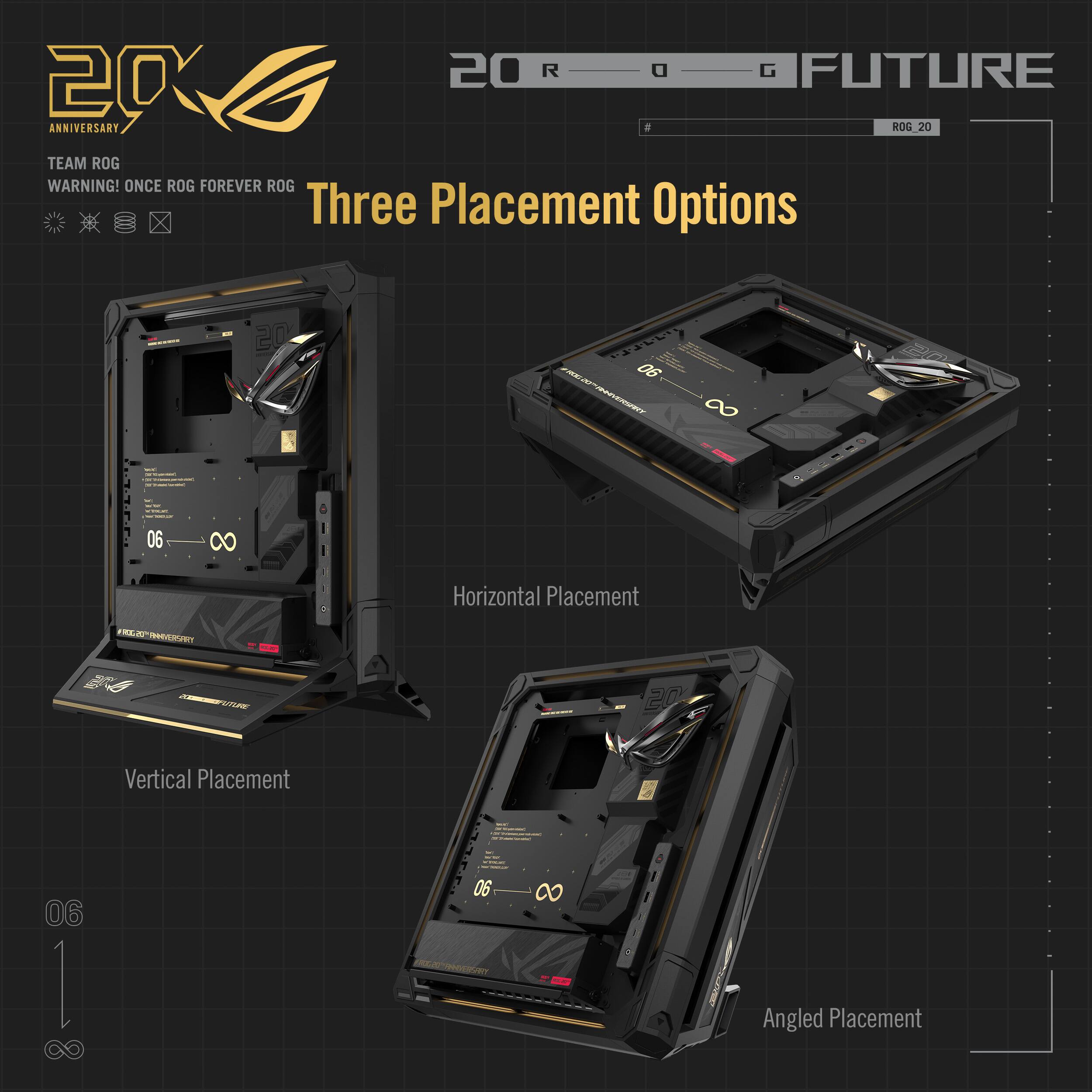 20th Anniversary  
TEAM ROG  
WARNING! ONCE ROG FOREVER ROG  

Three Placement Options  

Horizontal Placement  
Vertical Placement  
Angled Placement  

ROG 20  
ROG FUTURE