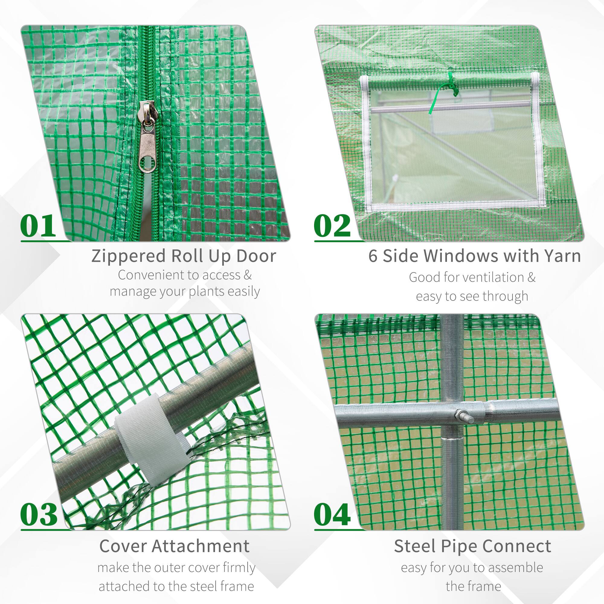 01 Zippered Roll Up Door Convenient to access & manage your plants easily
02 6 Side Windows with Yarn Good for ventilation & easy to see through
03 Cover Attachment make the outer cover firmly attached to the steel frame
04 Steel Pipe Connect easy for you to assemble the frame