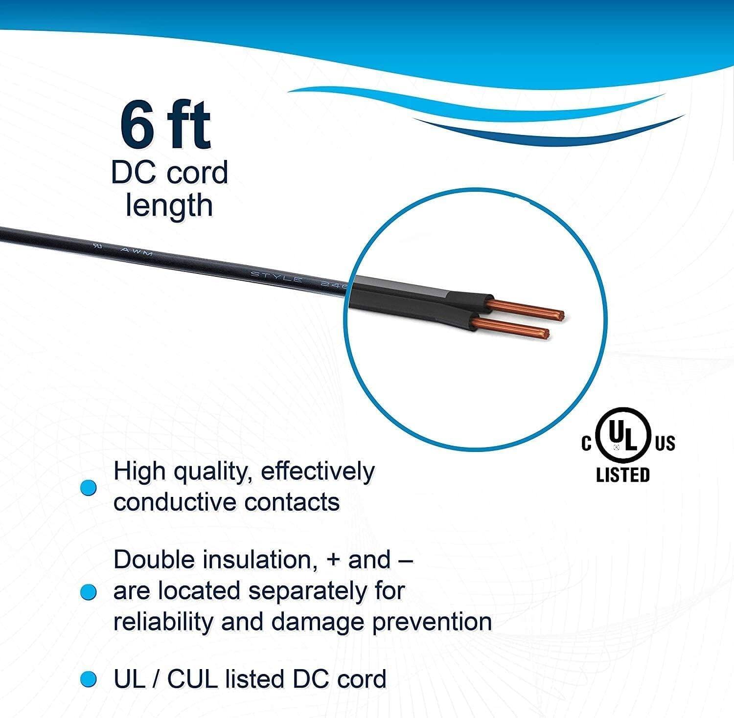 6 ft DC cord length

- High quality, effectively conductive contacts
- Double insulation, + and - are located separately for reliability and damage prevention
- UL / CUL listed DC cord