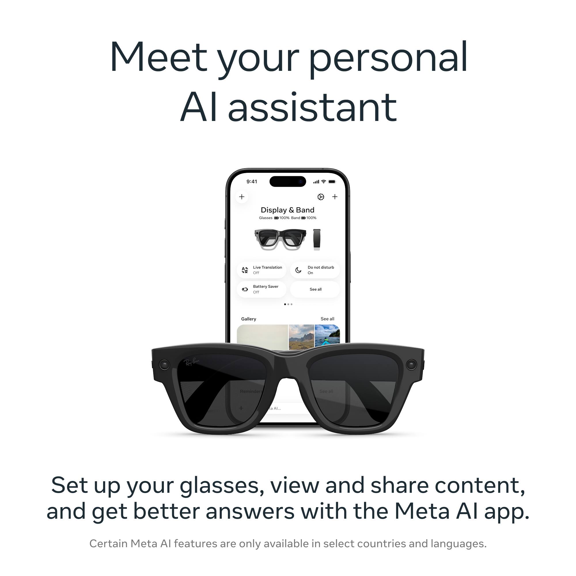 Meet your personal AI assistant

9:41
Display & Band
Glasses 100% Band 100%
Live Translation Off
Do not disturb On
Battery Saver Off
See all
Gallery
See all
Reminder
See all

Set up your glasses, view and share content, and get better answers with the Meta AI app. Certain Meta AI features are only available in select countries and languages.