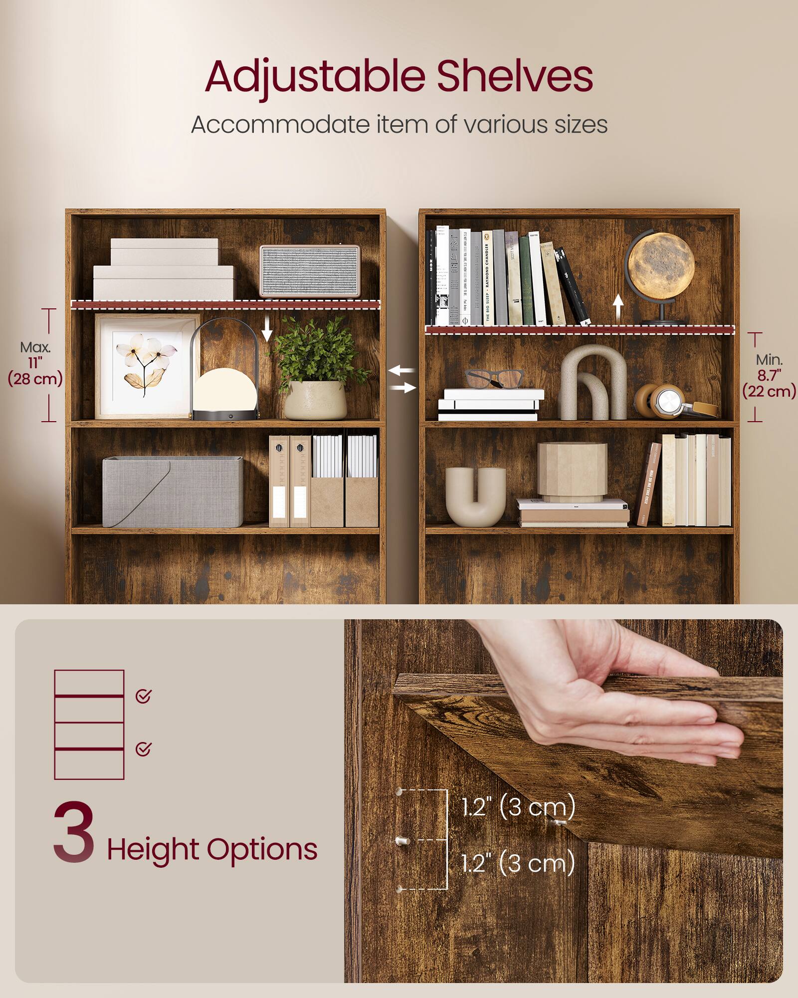 Adjustable Shelves  
Accommodate items of various sizes  

Max. 11" (28 cm)  
Min. 8.7" (22 cm)  

3 Height Options  
1.2" (3 cm)  
1.2" (3 cm)