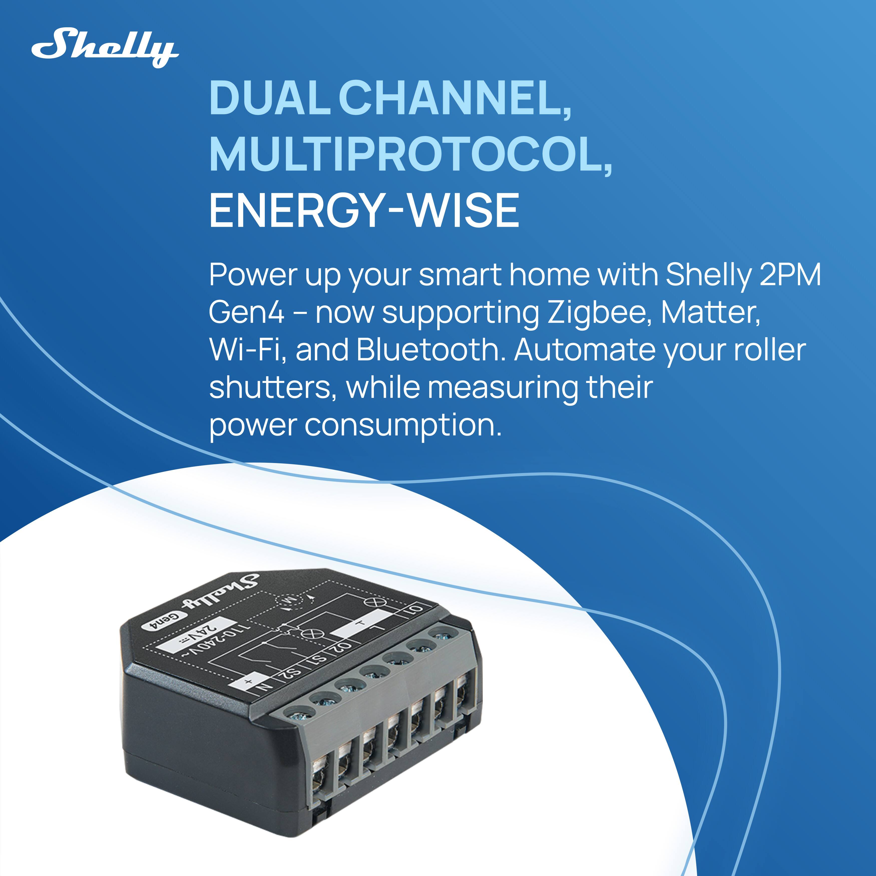 Shelly  
DUAL CHANNEL, MULTIPROTOCOL, ENERGY-WISE  

Power up your smart home with Shelly 2PM Gen4 - now supporting Zigbee, Matter, Wi-Fi, and Bluetooth. Automate your roller shutters, while measuring their power consumption.  

Shelly 2PM Gen4  
24V 110-240V  
0251 Z0 511.921 LS u N tO