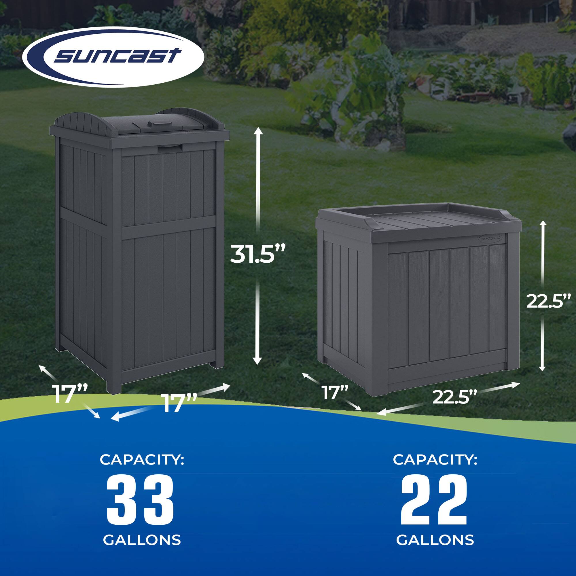 SunCast  
31.5" x 22.5" x 17" x 17" x 17"  
CAPACITY: 33 GALLONS  

22.5" x 17" x 17"  
CAPACITY: 22 GALLONS