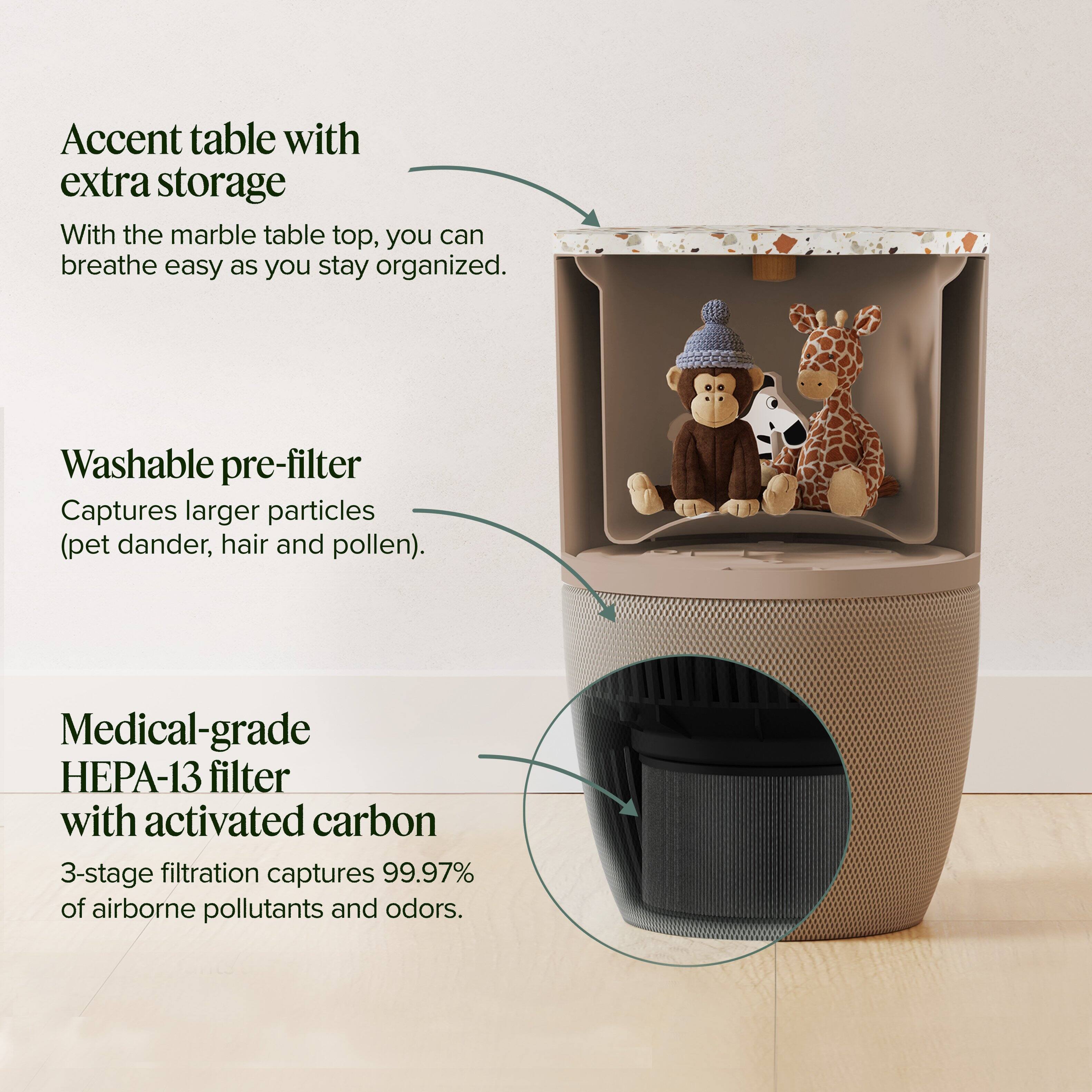 Accent table with extra storage  
With the marble table top, you can breathe easy as you stay organized.

Washable pre-filter  
Captures larger particles (pet dander, hair and pollen).

Medical-grade HEPA-13 filter with activated carbon  
3-stage filtration captures 99.97% of airborne pollutants and odors.