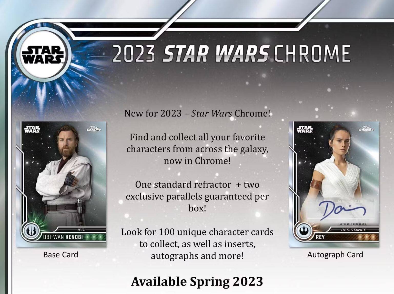 **2023 STAR WARS CHROME**

New for 2023 - Star Wars Chrome!  
Find and collect all your favorite characters from across the galaxy, now in Chrome!  

One standard refractor + two exclusive parallels guaranteed per box!  
Look for 100 unique character cards to collect, as well as inserts, autographs and more!  

**Available Spring 2023**

- **Base Card**  
  OBI-WAN KENOBI

- **Autograph Card**  
  REY  
  Authentic Autograph