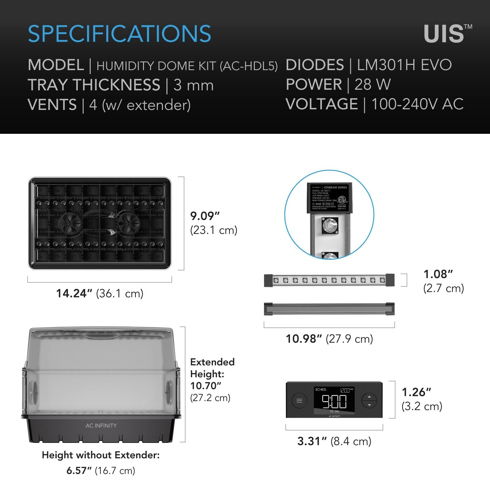 SPECIFICATIONS  
MODEL | HUMIDITY DOME KIT (AC-HDL5)  
TRAY THICKNESS | 3 mm  
VENTS | 4 (w/ extender)  
DIODES | LM301H EVO  
POWER | 28 W  
VOLTAGE | 100-240V AC  

9.09" (23.1 cm)  
14.24" (36.1 cm)  
1.08" (2.7 cm)  
10.98" (27.9 cm)  
Extended Height: 10.70" (27.2 cm)  
Height without Extender: 6.57" (16.7 cm)  
1.26" (3.2 cm)  
3.31" (8.4 cm)