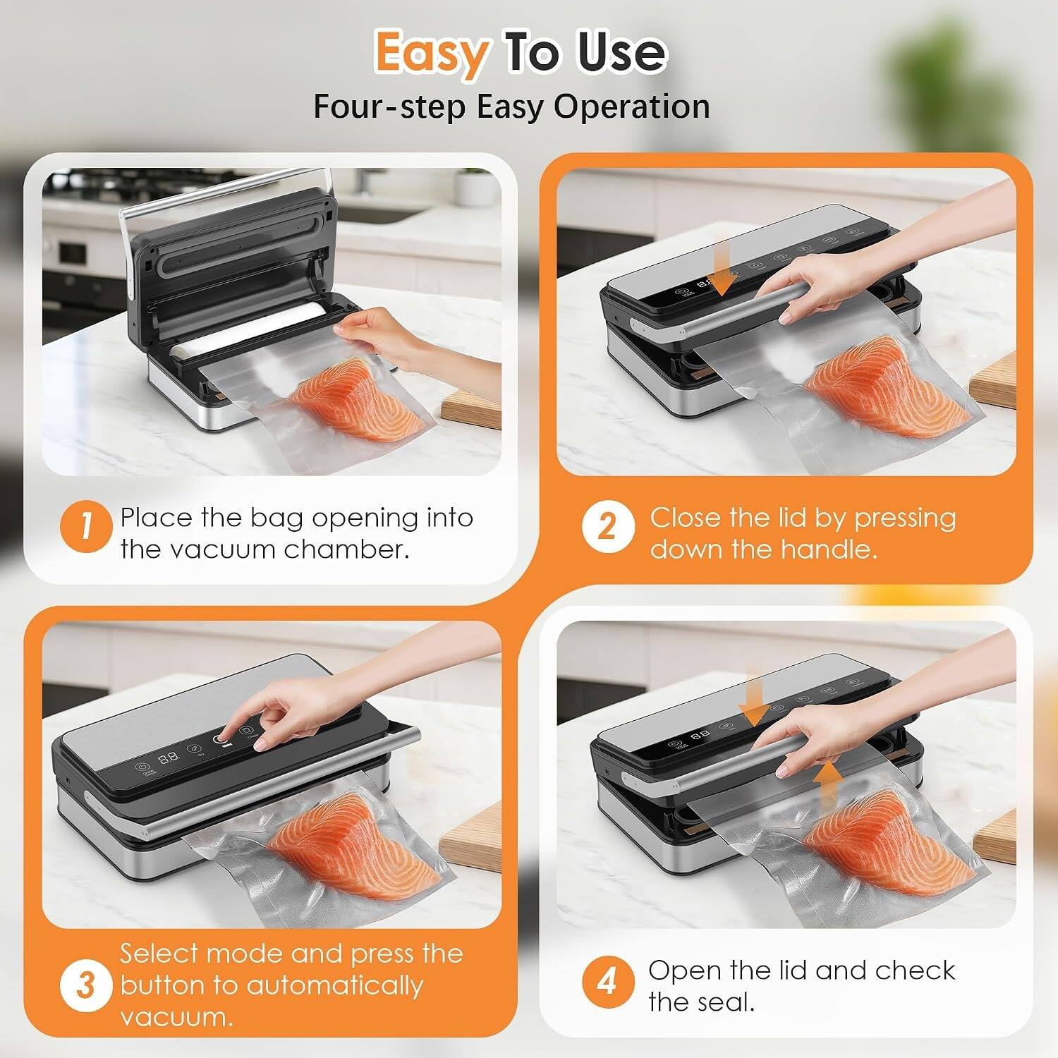 Easy To Use  
Four-step Easy Operation

1. Place the bag opening into the vacuum chamber.
2. Close the lid by pressing down the handle.
3. Select mode and press the button to automatically vacuum.
4. Open the lid and check the seal.