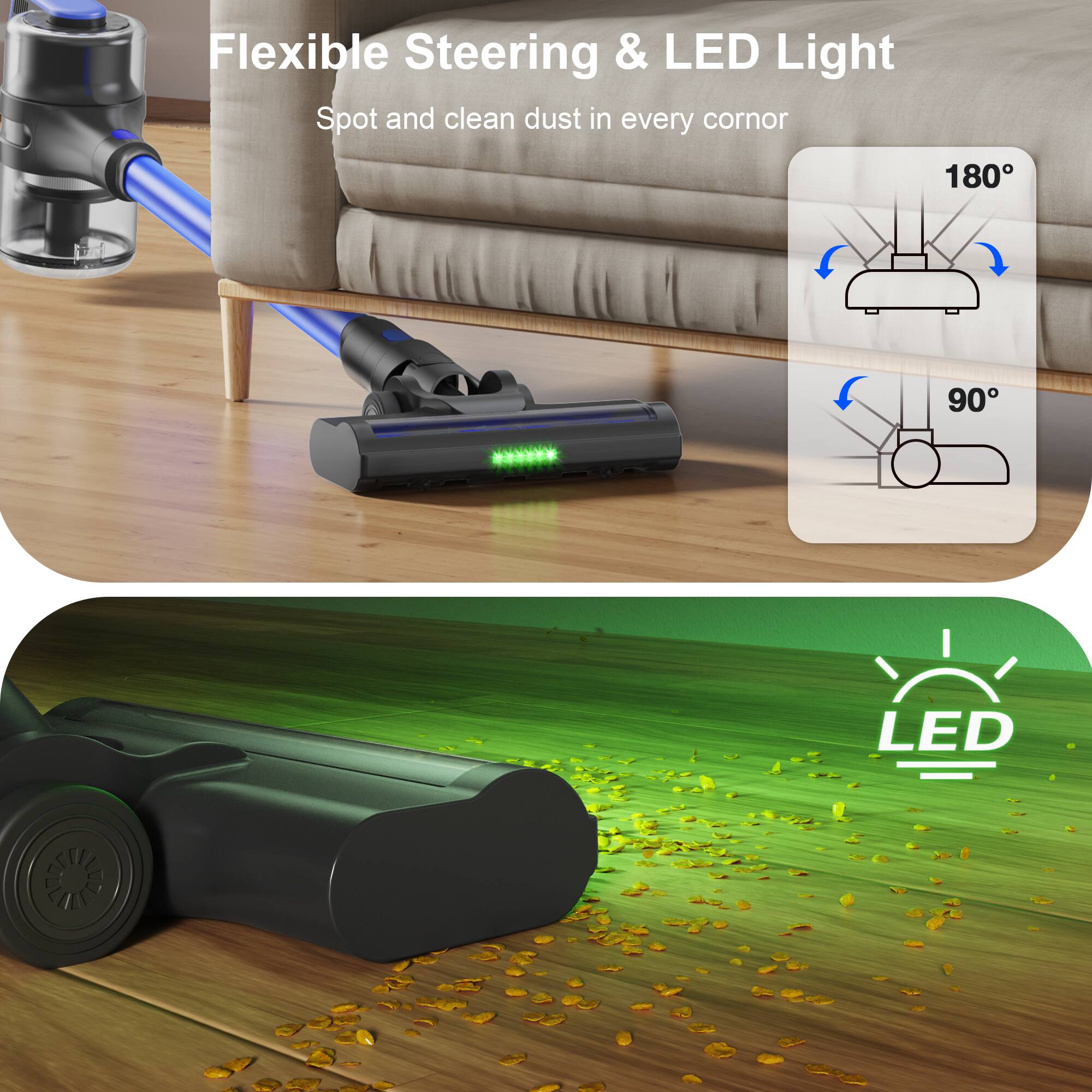Flexible Steering & LED Light  
Spot and clean dust in every corner  

180°  
90°