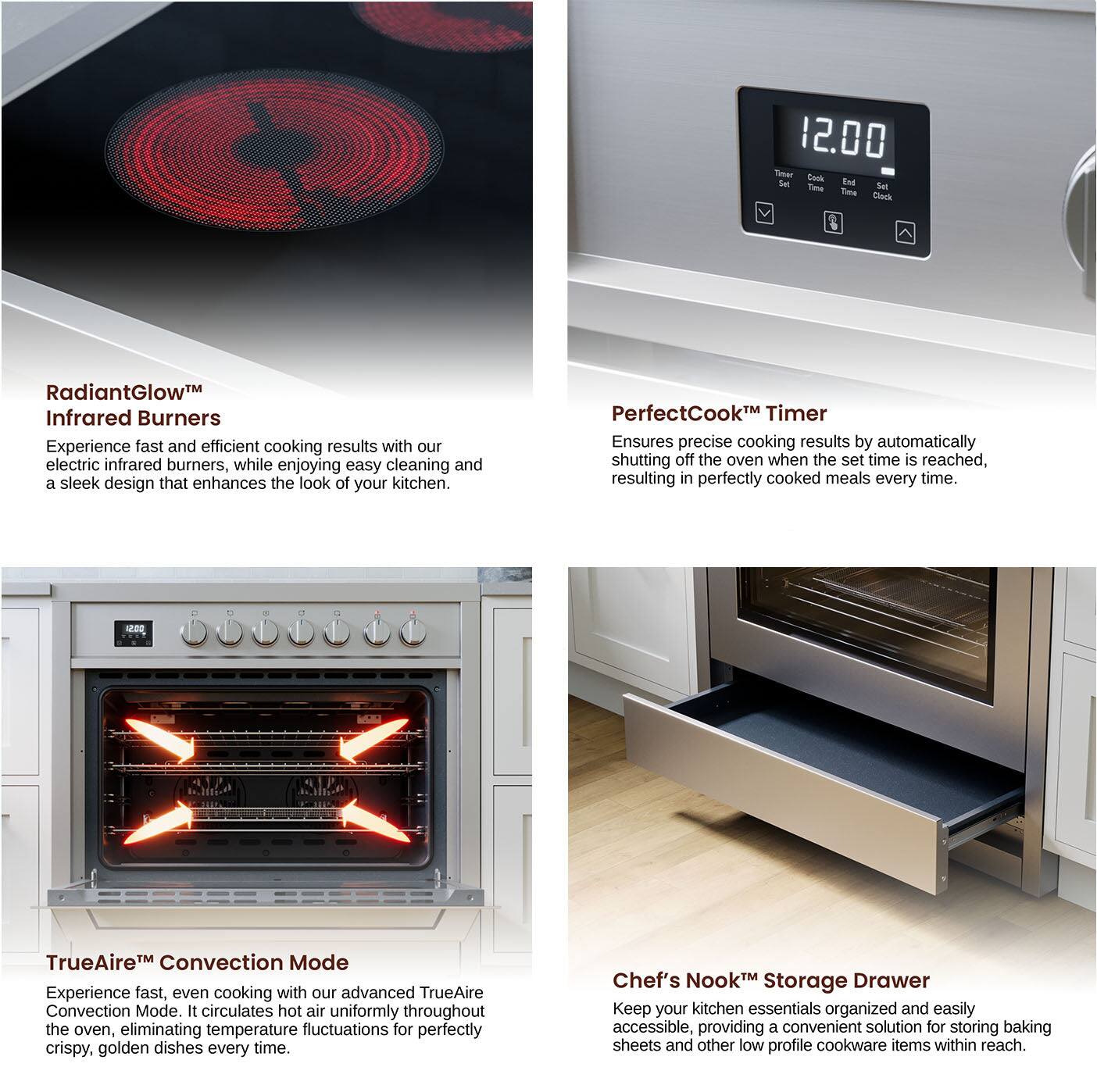 RadiantGlow Infrared Burners
PerfectCook Timer
TrueAire Convection Mode
Chef's Nook Storage Drawer