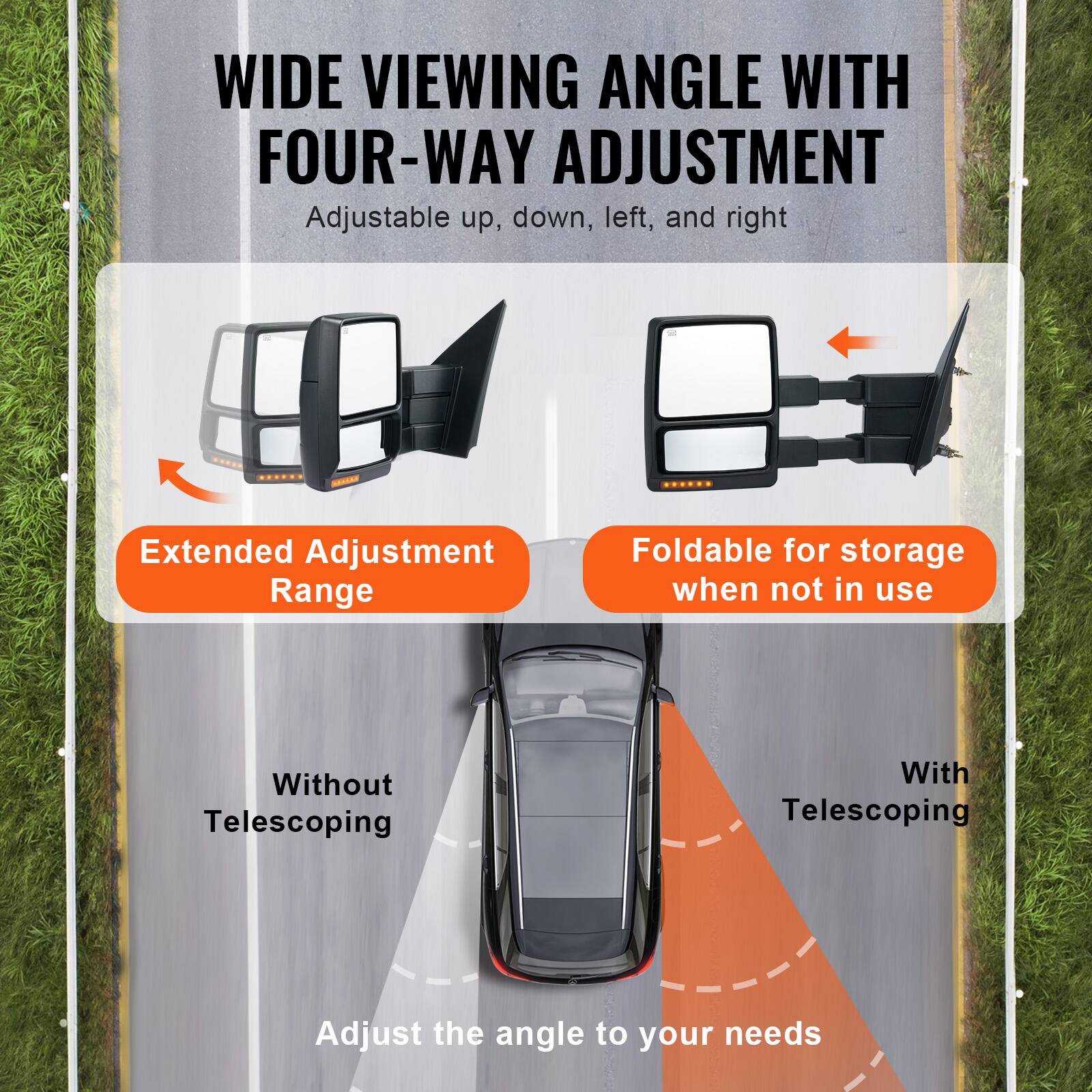WIDE VIEWING ANGLE WITH FOUR-WAY ADJUSTMENT  
Adjustable up, down, left, and right  

Extended Adjustment Range  
Foldable for storage when not in use  

Without Telescoping  
With Telescoping  

Adjust the angle to your needs