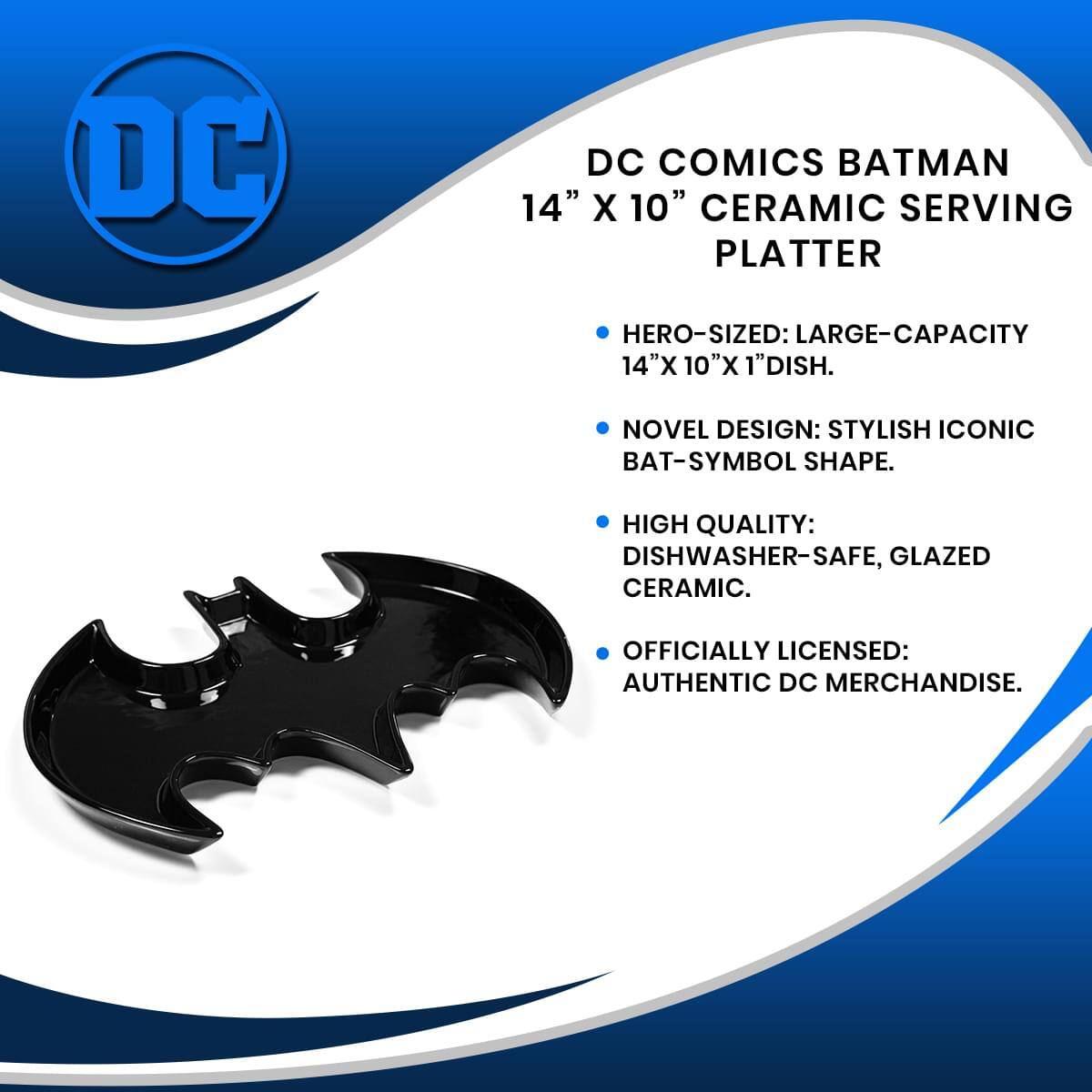 DC COMICS BATMAN 14" X 10" CERAMIC SERVING PLATTER

- HERO-SIZED: LARGE-CAPACITY 14"X 10"X 1"DISH.
- NOVEL DESIGN: STYLISH ICONIC BAT-SYMBOL SHAPE.
- HIGH QUALITY: DISHWASHER-SAFE, GLAZED CERAMIC.
- OFFICIALLY LICENSED: AUTHENTIC DC MERCHANDISE.