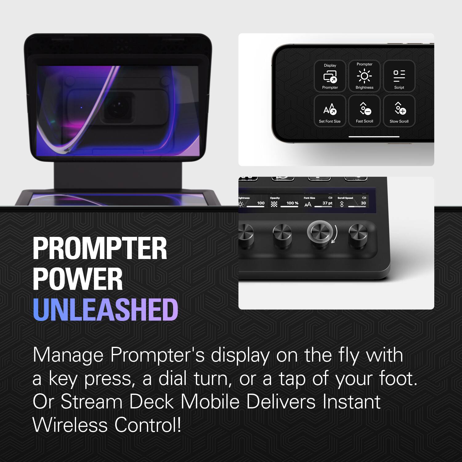 Display 7
Prompter
0
Prompter
Brightness
Script
A
+
Set Font Size
Fast Scroll
Slow Scroll
righoness
Opecity 100 X 3
100 %
fort Size
37g pt
Serval speet 0
OI 30
PROMPTER POWER UNLEASHED
Manage Prompter's display on the fly with a key press, a dial turn, or a tap of your foot. Or Stream Deck Mobile Delivers Instant Wireless Control!
